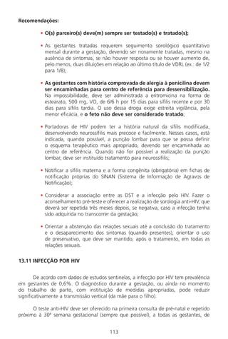 113
Recomendações:
• O(s) parceiro(s) deve(m) sempre ser testado(s) e tratado(s);
• As gestantes tratadas requerem seguimento sorológico quantitativo
mensal durante a gestação, devendo ser novamente tratadas, mesmo na
ausência de sintomas, se não houver resposta ou se houver aumento de,
pelo menos, duas diluições em relação ao último título de VDRL (ex.: de 1/2
para 1/8);
• As gestantes com história comprovada de alergia à penicilina devem
ser encaminhadas para centro de referência para dessensibilização.
Na impossibilidade, deve ser administrada a eritromicina na forma de
estearato, 500 mg, VO, de 6/6 h por 15 dias para sífilis recente e por 30
dias para sífilis tardia. O uso dessa droga exige estreita vigilância, pela
menor eficácia, e o feto não deve ser considerado tratado;
• Portadoras de HIV podem ter a história natural da sífilis modificada,
desenvolvendo neurossífilis mais precoce e facilmente. Nesses casos, está
indicada, quando possível, a punção lombar para que se possa definir
o esquema terapêutico mais apropriado, devendo ser encaminhada ao
centro de referência. Quando não for possível a realização da punção
lombar, deve ser instituído tratamento para neurossífilis;
• Notificar a sífilis materna e a forma congênita (obrigatória) em fichas de
notificação próprias do SINAN (Sistema de Informação de Agravos de
Notificação);
• Considerar a associação entre as DST e a infecção pelo HIV. Fazer o
aconselhamento pré-teste e oferecer a realização de sorologia anti-HIV, que
deverá ser repetida três meses depois, se negativa, caso a infecção tenha
sido adquirida no transcorrer da gestação;
• Orientar a abstenção das relações sexuais até a conclusão do tratamento
e o desaparecimento dos sintomas (quando presentes), orientar o uso
de preservativo, que deve ser mantido, após o tratamento, em todas as
relações sexuais.
13.11 INFECÇÃO POR HIV
De acordo com dados de estudos sentinelas, a infecção por HIV tem prevalência
em gestantes de 0,6%. O diagnóstico durante a gestação, ou ainda no momento
do trabalho de parto, com instituição de medidas apropriadas, pode reduzir
significativamente a transmissão vertical (da mãe para o filho).
O teste anti-HIV deve ser oferecido na primeira consulta de pré-natal e repetido
próximo à 30ª semana gestacional (sempre que possível), a todas as gestantes, de
Manual Puerpério 19/09/06.indd 113 11/1/06 7:04:01 PM
 
