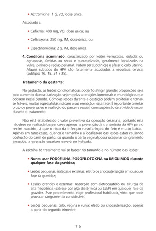 116
• Azitromicina: 1 g, VO, dose única.
Associado a:
• Cefixima: 400 mg, VO, dose única; ou
• Ceftriaxona: 250 mg, IM, dose única; ou
• Espectinomicina: 2 g, IM, dose única.
4. Condiloma acuminado: caracterizado por lesões verrucosas, isoladas ou
agrupadas, úmidas ou secas e queratinizadas, geralmente localizadas na
vulva, períneo e região perianal. Podem ser subclínicas e afetar o colo uterino.
Alguns subtipos do HPV são fortemente associados a neoplasia cervical
(subtipos 16, 18, 31 e 35).
Tratamento da gestante:
Na gestação, as lesões condilomatosas poderão atingir grandes proporções, seja
pelo aumento da vascularização, sejam pelas alterações hormonais e imunológicas que
ocorrem nesse período. Como as lesões durante a gestação podem proliferar e tornar-
se friáveis, muitos especialistas indicam a sua remoção nessa fase. É importante orientar
o uso de preservativo e avaliação do parceiro sexual, com suspensão de atividade sexual
durante o tratamento.
Não está estabelecido o valor preventivo da operação cesariana, portanto esta
não deve ser realizada baseando-se apenas na prevenção da transmissão do HPV para o
recém-nascido, já que o risco da infecção nasofaríngea do feto é muito baixa.
Apenas em raros casos, quando o tamanho e a localização das lesões estão causando
obstrução do canal de parto, ou quando o parto vaginal possa ocasionar sangramento
excessivo, a operação cesariana deverá ser indicada.
A escolha do tratamento vai se basear no tamanho e no número das lesões:
• Nunca usar PODOFILINA, PODOFILOTOXINA ou IMIQUIMOD durante
qualquer fase da gravidez;
• Lesões pequenas, isoladas e externas: eletro ou criocauterização em qualquer
fase da gravidez;
• Lesões grandes e externas: ressecção com eletrocautério ou cirurgia de
alta freqüência (exérese por alça diatérmica ou LEEP) em qualquer fase da
gravidez. Esse procedimento exige profissional habilitado, visto que pode
provocar sangramento considerável;
• Lesões pequenas, colo, vagina e vulva: eletro ou criocauterização, apenas
a partir do segundo trimestre;
Manual Puerpério 19/09/06.indd 116 11/1/06 7:04:01 PM
 