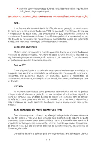 117
• Mulheres com condilomatose durante a gravidez deverão ser seguidas com
citologia oncológica após o parto.
SEGUIMENTO DAS INFECÇÕES SEXUALMENTE TRANSMISSÍVEIS APÓS A GESTAÇÃO
Sífilis
A mulher tratada em decorrência de sífilis, durante a gestação ou no momento
do parto, deverá ser acompanhada com VDRL no pós-parto em intervalos trimestrais.
A negativação do teste indica alta ambulatorial, o que, geralmente, acontece no
primeiro ano. A elevação dos títulos em duas diluições pode indicar reinfecção (parceiro
não tratado ou novo parceiro), neurossífilis ou manifestações tardias por tratamento
inadequado, indicando reavaliação clínico-laboratorial completa.
Condiloma acuminado
Mulheres com condilomatose durante a gravidez devem ser acompanhadas com
realização da citologia oncótica. Portadora de lesões tratadas durante a gravidez terá
seguimento regular para manutenção do tratamento, se necessário. O parceiro deverá
ser avaliado para possível tratamento conjunto.
Outras DST
Casos diagnosticados e tratados durante a gestação devem ser reavaliados no
puerpério para verificar a necessidade de retratamento. Em casos de recorrências
freqüentes, o(s) parceiro(s) deve(m) ser avaliado(s) quanto à necessidade de
tratamento concomitante, exceto para tricomoníase, em que o parceiro sempre deve
ser tratado.
HIV/Aids
As mulheres identificadas como portadoras assintomáticas do HIV no período
pré-concepcional, durante a gestação, ou no parto/puerpério imediato, seguirão a
rotina de consultas nas unidades básicas de saúde, em conjunto com os serviços
de referência para portadoras do HIV, de acordo com a freqüência determinada
pelo profissional de saúde assistente. Lembramos que a amamentação está contra-
indicada.
13.13 TRABALHO DE PARTO PREMATURO (TPP)
Conceitua-se gravidez pré-termo aquela cuja idade gestacional encontra-se entre
22 (ou 154 dias) e 37 (ou 259 dias) semanas. Para diagnóstico de trabalho de parto
prematuro, devem-se considerar a contratilidade uterina e as modificações cervicais. É
importante lembrar que existem contrações uterinas durante a gestação, denominadas
de Braxton-Hicks, que são diferentes daquelas do trabalho de parto, pela ausência de
ritmo e regularidade.
O trabalho de parto é definido pela presença de duas a três contrações uterinas
Manual Puerpério 19/09/06.indd 117 11/1/06 7:04:01 PM
 