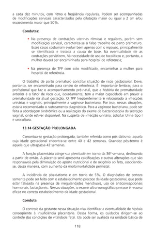 118
a cada dez minutos, com ritmo e freqüência regulares. Podem ser acompanhadas
de modificações cervicais caracterizadas pela dilatação maior ou igual a 2 cm e/ou
esvaecimento maior que 50%.
Condutas:
• Na presença de contrações uterinas rítmicas e regulares, porém sem
modificação cervical, caracteriza-se o falso trabalho de parto prematuro.
Esses casos costumam evoluir bem apenas com o repouso, principalmente
se identificada e tratada a causa de base. Na eventualidade de as
contrações persistirem, há necessidade de uso de tocolíticos e, portanto, a
mulher deverá ser encaminhada para hospital de referência;
• Na presença de TPP com colo modificado, encaminhar a mulher para
hospital de referência.
O trabalho de parto prematuro constitui situação de risco gestacional. Deve,
portanto, ser encaminhado para centro de referência. É importante lembrar, para o
profissional que faz o acompanhamento pré-natal, que a história de prematuridade
anterior é o fator de risco que, isoladamente, tem a maior capacidade em prever a
prematuridade na atual gestação. O TPP freqüentemente é relacionado a infecções
urinárias e vaginais, principalmente a vaginose bacteriana. Por isso, nessas situações,
estaria recomendado o rastreamento diagnóstico. Para a vaginose bacteriana, pode ser
feita a abordagem sindrômica ou a realização do exame de bacterioscopia da secreção
vaginal, onde estiver disponível. Na suspeita de infecção urinária, solicitar Urina tipo I
e urocultura.
13.14 GESTAÇÃO PROLONGADA
Conceitua-se gestação prolongada, também referida como pós-datismo, aquela
cuja idade gestacional encontra-se entre 40 e 42 semanas. Gravidez pós-termo é
aquela que ultrapassa 42 semanas.
A função placentária atinge sua plenitude em torno da 36ª semana, declinando
a partir de então. A placenta senil apresenta calcificações e outras alterações que são
responsáveis pela diminuição do aporte nutricional e de oxigênio ao feto, associando-
se, dessa maneira, com aumento da morbimortalidade perinatal.
A incidência de pós-datismo é em torno de 5%. O diagnóstico de certeza
somente pode ser feito com o estabelecimento precoce da idade gestacional, que pode
estar falseado na presença de irregularidades menstruais, uso de anticoncepcionais
hormonais, lactação etc. Nessas situações, o exame ultra-sonográfico precoce é recurso
eficaz no correto estabelecimento da idade gestacional.
Conduta
O controle da gestante nessa situação visa identificar a eventualidade de hipóxia
conseqüente à insuficiência placentária. Dessa forma, os cuidados dirigem-se ao
controle das condições de vitalidade fetal. Ela pode ser avaliada na unidade básica de
Manual Puerpério 19/09/06.indd 118 11/1/06 7:04:02 PM
 