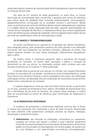 119
saúde pelo registro materno da movimentação fetal (mobilograma) e pela normalidade
na evolução do pré-natal.
Por volta da 41ª semana de idade gestacional, ou antes disso, se houver
diminuição da movimentação fetal, encaminhar a gestante para centro de referência
para outros testes de vitalidade fetal, incluindo cardiotocografia, ultra-sonografia,
dopplervelocimetria, amnioscopia (se as condições cervicais o permitirem). Nesses
casos, os profissionais do centro de referência devem orientar adequadamente a gestante
e a unidade básica de saúde responsável pelo pré-natal, segundo recomendações do
manual técnico Gestação de Alto Risco. É importante enfatizar que, embora seguida pelo
centro de referência para avaliação de vitalidade, nenhuma gestante deve receber alta do
pré-natal da unidade básica antes da internação para o parto.
13.15 VARIZES E TROMBOEMBOLISMO
As varizes manifestam-se ou agravam-se na gestação por fatores hereditários,
pela congestão pélvica, pela compressão mecânica do útero grávido e por alterações
hormonais. São mais freqüentes nos membros inferiores, sobretudo no direito, mas
podem aparecer também na vulva. Nessa localização, habitualmente desaparecem
após o parto.
Na história clínica, é importante perguntar sobre a ocorrência de situação
semelhante em familiares. As varizes estão associadas a edema e sensação de
desconforto ou dor nas pernas. As orientações práticas sobre condutas para essa
situação encontram-se no Capítulo 11 desta publicação.
A oclusão total ou parcial de uma veia por um trombo, com reação inflamatória
primária ou secundária de sua parede, caracteriza-se como tromboembolismo, sendo
mais comum nos membros inferiores e como conseqüência de varizes, da imobilização
prolongada no leito, da obesidade e/ou de compressão da musculatura da panturrilha.
Podem existir antecedentes de trombose.
A suspeita diagnóstica é feita por meio da história clínica de dor na panturrilha
ou na coxa, aumento da temperatura local, edema, dificuldade de deambulação e/ou
dor à dorsoflexão do pé (sinal de Homans). Na suspeita dessa condição, a mulher
deve ser encaminhada ao centro de referência para confirmação do diagnóstico e
tratamento.
13.16 PARASITOSES INTESTINAIS
A incidência de protozooses e helmintíases intestinais continua alta no Brasil.
A maioria das parasitoses tem transmissão a partir de fezes humanas disseminadas
no meio ambiente onde predominam condições precárias de higiene, habitação,
alimentação e saneamento básico.
1. Helmintíases: são infecções ou infestações, sintomáticas ou inaparentes,
causadas por vermes que passam a habitar o trato intestinal, geralmente
limitando-se a essa localização em sua fase adulta. Na fase larvária, os helmintos
podem ser encontrados no tubo digestivo e em outros órgãos, de acordo com
seu ciclo biológico e com determinadas circunstâncias (imunodepressão).
Manual Puerpério 19/09/06.indd 119 11/1/06 7:04:02 PM
 