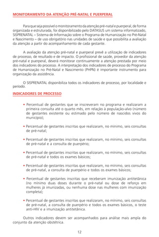 12
MONITORAMENTO DA ATENÇÃO PRÉ-NATAL E PUERPERAL
Paraquesejapossívelomonitoramentodaatençãopré-natalepuerperal,deforma
organizada e estruturada, foi disponibilizado pelo DATASUS um sistema informatizado,
SISPRENATAL – Sistema de Informação sobre o Programa de Humanização no Pré-Natal
e Nascimento – de uso obrigatório nas unidades de saúde e que possibilita a avaliação
da atenção a partir do acompanhamento de cada gestante.
A avaliação da atenção pré-natal e puerperal prevê a utilização de indicadores
de processo, de resultado e de impacto. O profissional de saúde, provedor da atenção
pré-natal e puerperal, deverá monitorar continuamente a atenção prestada por meio
dos indicadores do processo. A interpretação dos indicadores de processo do Programa
de Humanização no Pré-Natal e Nascimento (PHPN) é importante instrumento para
organização da assistência.
O SISPRENATAL disponibiliza todos os indicadores de processo, por localidade e
período.
INDICADORES DE PROCESSO
• Percentual de gestantes que se inscreveram no programa e realizaram a
primeira consulta até o quarto mês, em relação à população-alvo (número
de gestantes existente ou estimado pelo número de nascidos vivos do
município);
• Percentual de gestantes inscritas que realizaram, no mínimo, seis consultas
de pré-natal;
• Percentual de gestantes inscritas que realizaram, no mínimo, seis consultas
de pré-natal e a consulta de puerpério;
• Percentual de gestantes inscritas que realizaram, no mínimo, seis consultas
de pré-natal e todos os exames básicos;
• Percentual de gestantes inscritas que realizaram, no mínimo, seis consultas
de pré-natal, a consulta de puerpério e todos os exames básicos;
• Percentual de gestantes inscritas que receberam imunização antitetânica
(no mínimo duas doses durante o pré-natal ou dose de reforço em
mulheres já imunizadas, ou nenhuma dose nas mulheres com imunização
completa);
• Percentual de gestantes inscritas que realizaram, no mínimo, seis consultas
de pré-natal, a consulta de puerpério e todos os exames básicos, o teste
anti-HIV e a imunização antitetânica.
Outros indicadores devem ser acompanhados para análise mais ampla do
conjunto da atenção obstétrica.
Manual Puerpério 19/09/06.indd 12 11/1/06 7:03:28 PM
 