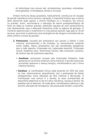 120
As helmintíases mais comuns são: ancilostomíase, ascaridíase, enterobíase,
estrongiloidíase, himenolepíase, teníase e tricuríase.
Embora nenhuma dessas parasitoses, habitualmente, constitua-se em situação
de grande importância clínica durante a gestação, é importante lembrar que a anemia
delas decorrente pode agravar a anemia fisiológica ou a ferropriva, tão comuns
na gravidez. Assim, recomenda-se a realização de exame protoparasitológico de
fezes em todas as mulheres grávidas, sobretudo naquelas de nível socioeconômico
mais desfavorecido, para o adequado tratamento ainda na vigência da gestação. O
momento oportuno para o tratamento é o mais precoce possível, logo após as 16–20
semanas, para evitar os potenciais riscos teratogênicos das drogas e a somatória de seu
efeito emético à emese da gravidez.
2. Protozooses: causadas por protozoários que passam a habitar o trato
intestinal, permanecendo a ele limitados, ou eventualmente invadindo
outros órgãos. Alguns protozoários não são considerados patogênicos
para o tubo digestivo: Entamoeba coli, Lodamoeba buetschlii, Chilomastix
mesnili, Endolimax nana, Trichomonas hominis. Não necessitam, portanto,
de nenhum tipo de tratamento específico.
• Amebíase: protozoose causada pela Entamoeba histolytica. Pode
apresentar-se nas formas intestinal e extra-intestinal. A grande maioria dos
acometidos apresenta a doença benigna, manifestando-se sob a forma
intestinal diarréica.
• Giardíase: as manifestações clínicas estão presentes em 50% das vezes
ou mais, relacionando-se, possivelmente, com a participação de fatores
predisponentes, como alterações da flora intestinal e desnutrição. A
manifestação mais comum é a diarréia, às vezes acompanhada de
desconforto abdominal ou dor em cólica, flatulência, náuseas e vômitos. Na
giardíase não se observam, de modo geral, manifestações sistêmicas e não
ocorrem alterações do hemograma, não provocando também a eosinofilia.
Manual Puerpério 19/09/06.indd 120 11/1/06 7:04:02 PM
 