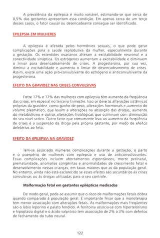 A prevalência da epilepsia é muito variável, estimando-se que cerca de
0,5% das gestantes apresentam essa condição. Em apenas cerca de um terço
desses casos, o fator causal ou desencadeante consegue ser identificado.
EPILEPSIA EM MULHERES
A epilepsia é afetada pelos hormônios sexuais, o que pode gerar
complicações para a saúde reprodutiva da mulher, especialmente durante
a gestação. Os esteróides ovarianos alteram a excitabilidade neuronal e a
conectividade sináptica. Os estrógenos aumentam a excitabilidade e diminuem
o limiar para desencadeamento de crises. A progesterona, por sua vez,
diminui a excitabilidade e aumenta o limiar de desencadeamento de crises.
Assim, existe uma ação pró-convulsivante do estrógeno e anticonvulsivante da
progesterona.
EFEITO DA GRAVIDEZ NAS CRISES CONVULSIVAS
Entre 17% e 37% das mulheres com epilepsia têm aumento da freqüência
das crises, em especial no terceiro trimestre. Isso se deve às alterações sistêmicas
próprias da gravidez, como ganho de peso, alterações hormonais e aumento do
volume plasmático, que levam a alterações na absorção das drogas, aumento
do metabolismo e outras alterações fisiológicas que culminam com diminuição
do seu nível sérico. Outro fator que comumente leva ao aumento da freqüência
de crises é a suspensão da droga pela própria gestante, por medo de efeitos
deletérios ao feto.
EFEITO DA EPILEPSIA NA GRAVIDEZ
Tem-se associado inúmeras complicações durante a gestação, o parto
e o puerpério de mulheres com epilepsia e uso de anticonvulsivantes.
Essas complicações incluem abortamentos espontâneos, morte perinatal,
prematuridade, anomalias congênitas e anormalidades de crescimento fetal e
desenvolvimento nessas crianças, em taxas maiores que as da população geral.
No entanto, ainda não está esclarecido se esses efeitos são secundários às crises
convulsivas ou às drogas utilizadas para o seu controle.
Malformação fetal em gestantes epilépticas medicadas
De modo geral, pode-se assumir que o risco de malformações fetais dobra
quando comparado à população geral. É importante frisar que a monoterapia
tem menor associação com alterações fetais. As malformações mais freqüentes
são o lábio leporino e palato fendido. A fenitoína associa-se com hipertelorismo
e hipoplasia digital e o ácido valpróico tem associação de 2% a 3% com defeitos
de fechamento do tubo neural.
122
Manual Puerpério 19/09/06.indd 122 11/1/06 7:04:02 PM
 