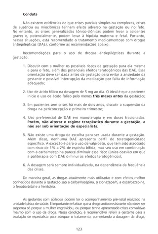 123
Conduta
Não existem evidências de que crises parciais simples ou complexas, crises
de ausência ou mioclônicas tenham efeito adverso na gestação ou no feto.
No entanto, as crises generalizadas tônico-clônicas podem levar a acidentes
graves e, potencialmente, podem levar à hipóxia materna e fetal. Portanto,
nessas situações, está recomendado o tratamento medicamentoso com drogas
antiepilépticas (DAE), conforme as recomendações abaixo.
Recomendações para o uso de drogas antiepilépticas durante a
gestação:
1. Discutir com a mulher os possíveis riscos da gestação para ela mesma
e para o feto, além dos potenciais efeitos teratogênicos das DAE. Essa
orientação deve ser dada antes da gestação para evitar a ansiedade da
gestante e possível interrupção da medicação por falta de informação
adequada;
2. Uso de ácido fólico na dosagem de 5 mg ao dia. O ideal é que a paciente
inicie o uso de ácido fólico pelo menos três meses antes da gestação;
3. Em pacientes sem crises há mais de dois anos, discutir a suspensão da
droga na periconcepção e primeiro trimestre;
4. Uso preferencial de DAE em monoterapia e em doses fracionadas.
Porém, não alterar o regime terapêutico durante a gestação, a
não ser sob orientação de especialista;
5. Não existe uma droga de escolha para ser usada durante a gestação.
Além disso, nenhuma DAE apresenta perfil de teratogenicidade
específico. A exceção é para o uso de valproato, que tem sido associado
com risco de 1% a 2% de espinha bífida, mas seu uso em combinação
com a carbamazepina parece diminuir esse risco (única ocasião em que
a politerapia com DAE diminui os efeitos teratogênicos);
6. A dosagem será sempre individualizada, na dependência da freqüência
das crises.
De maneira geral, as drogas atualmente mais utilizadas e com efeitos melhor
conhecidos durante a gestação são a carbamazepina, o clonazepam, a oxcarbazepina,
o fenobarbital e a fenitoína.
As gestantes com epilepsia podem ter o acompanhamento pré-natal realizado na
unidade básica de saúde. É importante enfatizar que a droga anticonvulsivante não deve ser
suspensa só porque a mulher engravidou, ou porque tenha apresentado crises convulsivas
mesmo com o uso da droga. Nessa condição, é recomendável referir a gestante para a
avaliação de especialista para adequar o tratamento, aumentando a dosagem da droga,
Manual Puerpério 19/09/06.indd 123 11/1/06 7:04:02 PM
 
