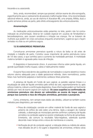 124
trocando-a ou associando.
Seria, ainda, recomendável, sempre que possível, solicitar exame de ultra-sonografia,
especificamente para o rastreamento de possíveis malformações fetais. Uma recomendação
adicional refere-se, ainda, ao uso de vitamina K (Kanakion ®), uma ampola, IM/dia, duas a
quatro semanas prévias ao parto, pelo efeito anticoagulante dos anticonvulsivantes.
Amamentação
As medicações anticonvulsivantes estão presentes no leite, porém não há contra-
indicação da amamentação. Deve-se ter cuidado especial em usuárias de fenobarbital e
benzodiazepínicos, pois causam sonolência e irritação nas crianças. Por se tratarem de
mulheres que podem ter crises convulsivas enquanto amamentam, sugere-se que o façam
sentadas no chão ou em poltrona segura.
13.18 AMNIORREXE PREMATURA
Conceitua-se amniorrexe prematura quando a rotura da bolsa se dá antes de
instalado o trabalho de parto. Constitui causa importante de partos prematuros (cerca
de 1/3 dos casos), o que contribui para o aumento da morbidade perinatal. A morbidade
materna também é agravada pelos riscos de infecção.
O diagnóstico é basicamente clínico. A anamnese informa sobre perda líquida, em
grande quantidade (molha roupas), súbita e habitualmente indolor.
O exame físico está dentro dos padrões de normalidade e o exame obstétrico mostra
volume uterino adequado para a idade gestacional referida, útero normotônico, partes
fetais mais facilmente palpáveis e batimentos cardíacos fetais presentes.
A presença de líquido em fundo de saco vaginal, as paredes vaginais limpas e a
visualização de saída de líquido amniótico pelo orifício do colo, espontaneamente ou após
esforço materno, indicam a confirmação diagnóstica. Essas informações podem ser facilmente
obtidas por meio de exame vaginal com espéculo. Os casos suspeitos ou confirmados de
amniorrexe prematura não devem ser submetidos ao exame de toque vaginal,
porque isso aumenta o risco de infecções amnióticas, perinatais e puerperais.
Como, entretanto, nem sempre esses dados são obtidos, utilizam-se também outros
métodos para diagnóstico, por exemplo:
• Prova de cristalização: consiste em colher material do fundo de saco vaginal e
próximo do orifício do colo sobre uma lâmina. Após a secagem do material
coletado, a observação ao microscópio permite confirmar a presença de líquido
amniótico no conteúdo vaginal se ocorrer cristalização na forma de samambaia.
Entretanto, são comuns os resultados falso-negativos, sobretudo quando
decorrido maior tempo entre a rotura de membranas e o exame;
• Verificação de pH do conteúdo vaginal: a indicação direta ou indireta de valores
mais elevados de pH (> 6) sugere o diagnóstico de amniorrexe, embora várias
Manual Puerpério 19/09/06.indd 124 11/1/06 7:04:02 PM
 