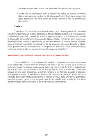 125
situações estejam relacionadas com resultados falso-positivos e negativos;
• Exame de ultra-sonografia com a medida do índice de líquido amniótico
(ILA): a estimativa de medida de ILA abaixo do limite inferior para a respectiva
idade gestacional em uma curva de valores normais é útil na confirmação
diagnóstica.
Conduta
O elemento fundamental para a conduta em cada caso diagnosticado como de
amniorrexe prematura é a idade gestacional. Nas gestações de termo, o profissional de
saúde da unidade básica deverá encaminhar a gestante para o hospital ou maternidade
já designado para o atendimento ao parto. Nas gestações pré-termo, com maior risco
de complicações maternas e perinatais, as mulheres devem ser imediatamente referidas
para o hospital incumbido do atendimento às gestações de risco daquela unidade,
onde procedimentos propedêuticos e terapêuticos adicionais serão providenciados,
conforme especificado no manual técnico Gestação de Alto Risco.
AMNIORREXE PREMATURA EM MULHERES PORTADORAS DE HIV
Existem evidências de que a prematuridade e o tempo de rotura de membranas
estão associados a maior risco de transmissão vertical do HIV. A taxa de transmissão
aumenta progressivamente após quatro horas de bolsa rota durante o trabalho de
parto (cerca de 2% a cada hora até 24 horas). No entanto, não existem dados que
possam definir, com segurança, a melhor conduta a ser tomada quando a gestante
HIV apresenta rotura de membranas antes da 34ª semana de gestação. Assim sendo, a
conduta deverá ser instituída conforme as rotinas previstas para amniorrexe prematura
nas mulheres em geral, buscando promover a maturidade fetal, a redução dos riscos
de transmissão perinatal do HIV e da morbimortalidade materna.
Manual Puerpério 19/09/06.indd 125 11/1/06 7:04:02 PM
 