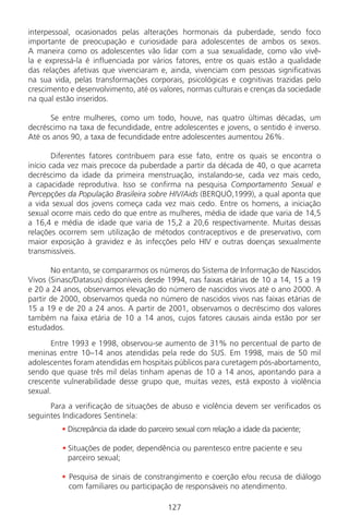 127127
interpessoal, ocasionados pelas alterações hormonais da puberdade, sendo foco
importante de preocupação e curiosidade para adolescentes de ambos os sexos.
A maneira como os adolescentes vão lidar com a sua sexualidade, como vão vivê-
la e expressá-la é influenciada por vários fatores, entre os quais estão a qualidade
das relações afetivas que vivenciaram e, ainda, vivenciam com pessoas significativas
na sua vida, pelas transformações corporais, psicológicas e cognitivas trazidas pelo
crescimento e desenvolvimento, até os valores, normas culturais e crenças da sociedade
na qual estão inseridos.
Se entre mulheres, como um todo, houve, nas quatro últimas décadas, um
decréscimo na taxa de fecundidade, entre adolescentes e jovens, o sentido é inverso.
Até os anos 90, a taxa de fecundidade entre adolescentes aumentou 26%.
Diferentes fatores contribuem para esse fato, entre os quais se encontra o
início cada vez mais precoce da puberdade a partir da década de 40, o que acarreta
decréscimo da idade da primeira menstruação, instalando-se, cada vez mais cedo,
a capacidade reprodutiva. Isso se confirma na pesquisa Comportamento Sexual e
Percepções da População Brasileira sobre HIV/Aids (BERQUÓ,1999), a qual aponta que
a vida sexual dos jovens começa cada vez mais cedo. Entre os homens, a iniciação
sexual ocorre mais cedo do que entre as mulheres, média de idade que varia de 14,5
a 16,4 e média de idade que varia de 15,2 a 20,6 respectivamente. Muitas dessas
relações ocorrem sem utilização de métodos contraceptivos e de preservativo, com
maior exposição à gravidez e às infecções pelo HIV e outras doenças sexualmente
transmissíveis.
No entanto, se compararmos os números do Sistema de Informação de Nascidos
Vivos (Sinasc/Datasus) disponíveis desde 1994, nas faixas etárias de 10 a 14, 15 a 19
e 20 a 24 anos, observamos elevação do número de nascidos vivos até o ano 2000. A
partir de 2000, observamos queda no número de nascidos vivos nas faixas etárias de
15 a 19 e de 20 a 24 anos. A partir de 2001, observamos o decréscimo dos valores
também na faixa etária de 10 a 14 anos, cujos fatores causais ainda estão por ser
estudados.
Entre 1993 e 1998, observou-se aumento de 31% no percentual de parto de
meninas entre 10–14 anos atendidas pela rede do SUS. Em 1998, mais de 50 mil
adolescentes foram atendidas em hospitais públicos para curetagem pós-abortamento,
sendo que quase três mil delas tinham apenas de 10 a 14 anos, apontando para a
crescente vulnerabilidade desse grupo que, muitas vezes, está exposto à violência
sexual.
Para a verificação de situações de abuso e violência devem ser verificados os
seguintes Indicadores Sentinela:
• Discrepância da idade do parceiro sexual com relação a idade da paciente;
• Situações de poder, dependência ou parentesco entre paciente e seu
parceiro sexual;
• Pesquisa de sinais de constrangimento e coerção e/ou recusa de diálogo
com familiares ou participação de responsáveis no atendimento.
Manual Puerpério 19/09/06.indd 127 11/1/06 7:04:03 PM
 