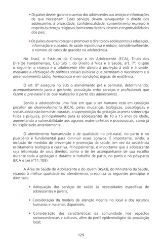 129129
• Os países devem garantir o acesso dos adolescentes aos serviços e informações
de que necessitam. Esses serviços devem salvaguardar o direito dos
adolescentes à privacidade, confidencialidade, consentimento expresso e
respeito às crenças religiosas, bem como direitos, deveres e responsabilidades
dos pais;
• Os países devem proteger e promover o direito dos adolescentes à educação,
informação e cuidados de saúde reprodutiva e reduzir, consideravelmente,
o número de casos de gravidez na adolescência.
No Brasil, o Estatuto da Criança e do Adolescente (ECA), Título dos
Direitos Fundamentais, Capítulo l, do Direito à Vida e à Saúde, art. 7º, dispõe
o seguinte: a criança e o adolescente têm direito à proteção à vida e à saúde,
mediante a efetivação de políticas sociais públicas que permitam o nascimento e o
desenvolvimento sadio, harmonioso e em condições dignas de existência.
O art. 8º assegura no SUS o atendimento pré e perinatal, determinando:
acompanhamento para a gestante, vinculação entre serviços e profissionais que
fazem o pré-natal e os que realizarão o parto das adolescentes.
Sendo a adolescência uma fase em que o ser humano está em condição
peculiar de desenvolvimento (ECA), pelas mudanças biológicas, psicológicas e
sociais ainda não bem estruturadas, a superposição da gestação acarreta sobrecarga
física e psíquica, principalmente para as adolescentes de 10 a 15 anos de idade,
aumentando a vulnerabilidade aos agravos materno-fetais e psicossociais, como já
foi explicitado anteriormente.
O atendimento humanizado e de qualidade no pré-natal, no parto e no
puerpério é fundamental para diminuir esses agravos. É importante, ainda, a
inclusão de medidas de prevenção e promoção da saúde, em vez da assistência
estritamente biológica e curativa. Principalmente, é importante que a adolescente
seja informada de seus direitos, como o de ter acompanhante de sua escolha
durante toda a gestação e durante o trabalho de parto, no parto e no pós-parto
(ECA e Lei nº11.108).
A Área de Saúde do Adolescente e do Jovem (ASAJ), do Ministério da Saúde,
visando à melhor qualidade no atendimento, preconiza os seguintes princípios e
diretrizes:
• Adequação dos serviços de saúde às necessidades específicas de
adolescentes e jovens;
• Consideração do modelo de atenção vigente no local e dos recursos
humanos e materiais disponíveis;
• Consideração das características da comunidade nos aspectos
socioeconômicos e culturais, além do perfil epidemiológico da população
local;
Manual Puerpério 19/09/06.indd 129 11/1/06 7:04:03 PM
 