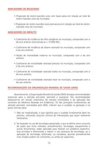 13
INDICADORES DE RESULTADO
• Proporção de recém-nascidos vivos com baixo peso em relação ao total de
recém-nascidos vivos do município;
• Proporção de recém-nascidos vivos prematuros em relação ao total de recém-
nascidos vivos do município.
INDICADORES DE IMPACTO
• Coeficiente de incidência de sífilis congênita no município, comparado com o
do ano anterior (recomenda-se < 1/1000 NV);
• Coeficiente de incidência de tétano neonatal no município, comparado com
o do ano anterior;
• Razão de mortalidade materna no município, comparada com a do ano
anterior;
• Coeficiente de mortalidade neonatal precoce no município, comparado com
o do ano anterior;
• Coeficiente de mortalidade neonatal tardia no município, comparado com o
do ano anterior;
• Coeficiente de mortalidade neonatal total no município, comparado com o
do ano anterior.
RECOMENDAÇÕES DA ORGANIZAÇÃO MUNDIAL DE SAÚDE (OMS)
Recentemente, a Organização Mundial da Saúde (OMS) divulgou recomendações
essenciais para a atenção pré-natal, perinatal e puerperal. Tais recomendações
basearam-se em revisão sistemática de estudos controlados e da aplicação dos
conceitos da Medicina Baseada em Evidências. Os dez princípios fundamentais da
atenção perinatal, assinalados pela OMS, indicam que o cuidado na gestação e no
parto normais deve:
1. Não ser medicalizado, o que significa que o cuidado fundamental deve ser
previsto, utilizando conjunto mínimo de intervenções que sejam realmente
necessárias;
2. Ser baseado no uso de tecnologia apropriada, o que se define como conjunto
de ações que inclui métodos, procedimentos, tecnologia, equipamento e
outras ferramentas, todas aplicadas para resolver um problema específico.
Esse princípio é direcionado a reduzir o uso excessivo de tecnologia, ou a
aplicação de tecnologia sofisticada, ou complexa, quando procedimentos
mais simples podem ser suficientes, ou ainda ser superiores;
Manual Puerpério 19/09/06.indd 13 11/1/06 7:03:28 PM
 
