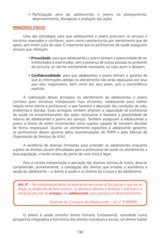 130130
• Participação ativa de adolescentes e jovens no planejamento,
desenvolvimento, divulgação e avaliação das ações.
PRINCÍPIOS ÉTICOS
Uma das estratégias para que adolescentes e jovens procurem os serviços é
torná-los reservados e confiáveis, assim como caracterizá-los por atendimento que dê
apoio, sem emitir juízo de valor. É importante que os profissionais de saúde assegurem
serviços que ofereçam:
• Privacidade: para que adolescentes e jovens tenham a oportunidade de ser
entrevistados e examinados, sem a presença de outras pessoas no ambiente
da consulta, se não for estritamente necessário, ou caso assim o desejem;
• Confidencialidade: para que adolescentes e jovens tenham a garantia de
que as informações obtidas no atendimento não serão repassadas aos seus
pais e/ou responsáveis, bem como aos seus pares, sem a concordância
explícita.
A viabilização desses princípios no atendimento de adolescentes e jovens
contribui para iniciativas interpessoais mais eficientes, colaborando para melhor
relação entre cliente e profissional, o que favorece a descrição das condições de vida,
problemas e dúvidas. Esses princípios também ampliam a capacidade do profissional
de saúde no encaminhamento das ações necessárias e favorece a possibilidade de
retorno de adolescentes e jovens aos serviços. Também asseguram a adolescentes e
jovens o direito de serem reconhecidos como sujeitos capazes de tomarem decisões
de forma responsável. Quanto ao atendimento específico à adolescente gestante,
os profissionais devem guiar-se pelas recomendações do PHPN e pelo Manual de
Organização de Serviços da ASAJ.
A existência de diversas limitações para entender os adolescentes enquanto
sujeitos de direitos causam dificuldades para o profissional de saúde no atendimento a
essa população, criando receios do ponto de vista ético e legal.
Para a correta interpretação e aplicação das diversas normas de tutela, deve-se
compreender, primeiramente, a concepção dos direitos que envolve a assistência à
saúde do adolescente – o direito à saúde e os direitos da criança e do adolescente.
Art. 6º – Na interpretação desta Lei levar-se-ão em conta os fins sociais a que ela se
dirige, as exigências do bem comum, os direitos e deveres individuais e coletivos e a
condição peculiar da criança e do adolescente como pessoas em desenvolvimento.
Estatuto da Criança e do Adolescente – Lei nº 8.069/90/90
O direito à saúde constitui direito humano fundamental, concebido numa
perspectiva integradora e harmônica dos direitos individuais e sociais, um direito tutelar
Manual Puerpério 19/09/06.indd 130 11/1/06 7:04:03 PM
 