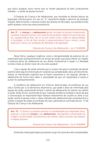 131
que exclui qualquer outra norma que se mostre prejudicial ao bem juridicamente
tutelado – a saúde da pessoa humana.
O Estatuto da Criança e do Adolescente, que consolida os direitos básicos da
população infanto-juvenil, em seu art. 3º, claramente dispõe a doutrina da proteção
integral, determinando a natureza tutelar dos direitos ali elencados, que predominarão
sobre qualquer outro que possa prejudicá-lo.
Art. 3º – A criança e o adolescente gozam de todos os direitos fundamentais
inerentes à pessoa humana, sem prejuízo da proteção integral de que trata esta
Lei, assegurando-se-lhes, por lei ou por outros meios, todas as oportunidades
e facilidades, a fim de lhes facultar o desenvolvimento físico, mental, moral,
espiritual e social, em condições de liberdade e de dignidade.
Estatuto da Criança e do Adolescente – Lei nº 8.069/90
Dessa forma, qualquer exigência, como a obrigatoriedade da presença de um
responsável para acompanhamento no serviço de saúde, que possa afastar ou impedir
o exercício pleno do adolescente de seu direito fundamental à saúde e à liberdade
constitui lesão ao direito maior de uma vida saudável.
Caso a equipe de saúde entenda que o usuário não possui condições de decidir
sozinho sobre alguma intervenção em razão de sua complexidade, deve, primeiramente,
realizar as intervenções urgentes que se façam necessárias e, em seguida, abordar o
adolescente de forma clara sobre a necessidade de que um responsável o assista e
auxilie no acompanhamento.
A resistência do adolescente em informar determinadas circunstâncias de sua
vida à família por si só demonstra desarmonia, que pode e deve ser enfrentada pela
equipe de saúde, preservando sempre o direito do adolescente em exercer seu direito
à saúde. Dessa forma, recomenda-se que, havendo resistência fundada e receio de que
a comunicação ao responsável legal implique afastamento do usuário ou dano à sua
saúde, aceite-se pessoa maior e capaz indicada pelo adolescente para acompanhá-lo e
auxiliar a equipe de saúde na condução do caso, aplicando-se o princípio do art. 17 do
Estatuto da Criança e do Adolescente.
Art. 17 – O direito ao respeito consiste na inviolabilidade da integridade física,
psíquica e moral da criança e do adolescente, abrangendo a preservação da
imagem, da identidade, da autonomia, dos valores, idéias e crenças, dos espaços
e objetos pessoais.
Estatuto da Criança e do Adolescente – Lei nº 8.069/90
Diante das implicações legais que possam surgir nos casos de maior complexidade,
131
Manual Puerpério 19/09/06.indd 131 11/1/06 7:04:03 PM
 