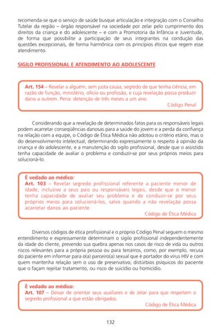 132
recomenda-se que o serviço de saúde busque articulação e integração com o Conselho
Tutelar da região – órgão responsável na sociedade por zelar pelo cumprimento dos
direitos da criança e do adolescente – e com a Promotoria da Infância e Juventude,
de forma que possibilite a participação de seus integrantes na condução das
questões excepcionais, de forma harmônica com os princípios éticos que regem esse
atendimento.
SIGILO PROFISSIONAL E ATENDIMENTO AO ADOLESCENTE
Art. 154 – Revelar a alguém, sem justa causa, segredo de que tenha ciência, em
razão de função, ministério, ofício ou profissão, e cuja revelação possa produzir
dano a outrem. Pena: detenção de três meses a um ano.
Código Penal
Considerando que a revelação de determinados fatos para os responsáveis legais
podem acarretar conseqüências danosas para a saúde do jovem e a perda da confiança
na relação com a equipe, o Código de Ética Médica não adotou o critério etário, mas o
do desenvolvimento intelectual, determinando expressamente o respeito à opinião da
criança e do adolescente, e a manutenção do sigilo profissional, desde que o assistido
tenha capacidade de avaliar o problema e conduzir-se por seus próprios meios para
solucioná-lo.
É vedado ao médico:
Art. 103 – Revelar segredo profissional referente a paciente menor de
idade, inclusive a seus pais ou responsáveis legais, desde que o menor
tenha capacidade de avaliar seu problema e de conduzir-se por seus
próprios meios para solucioná-los, salvo quando a não revelação possa
acarretar danos ao paciente.
Código de Ética Médica
Diversos códigos de ética profissional e o próprio Código Penal seguem o mesmo
entendimento e expressamente determinam o sigilo profissional independentemente
da idade do cliente, prevendo sua quebra apenas nos casos de risco de vida ou outros
riscos relevantes para a própria pessoa ou para terceiros, como, por exemplo, recusa
do paciente em informar para o(a) parceiro(a) sexual que é portador do vírus HIV e com
quem mantenha relação sem o uso de preservativo; distúrbios psíquicos do paciente
que o façam rejeitar tratamento, ou risco de suicídio ou homicídio.
É vedado ao médico:
Art. 107 – Deixar de orientar seus auxiliares e de zelar para que respeitem o
segredo profissional a que estão obrigados.
Código de Ética Médica
132
Manual Puerpério 19/09/06.indd 132 11/1/06 7:04:03 PM
 
