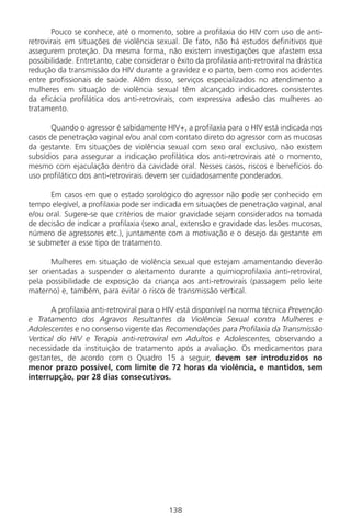 138138
Pouco se conhece, até o momento, sobre a profilaxia do HIV com uso de anti-
retrovirais em situações de violência sexual. De fato, não há estudos definitivos que
assegurem proteção. Da mesma forma, não existem investigações que afastem essa
possibilidade. Entretanto, cabe considerar o êxito da profilaxia anti-retroviral na drástica
redução da transmissão do HIV durante a gravidez e o parto, bem como nos acidentes
entre profissionais de saúde. Além disso, serviços especializados no atendimento a
mulheres em situação de violência sexual têm alcançado indicadores consistentes
da eficácia profilática dos anti-retrovirais, com expressiva adesão das mulheres ao
tratamento.
Quando o agressor é sabidamente HIV+, a profilaxia para o HIV está indicada nos
casos de penetração vaginal e/ou anal com contato direto do agressor com as mucosas
da gestante. Em situações de violência sexual com sexo oral exclusivo, não existem
subsídios para assegurar a indicação profilática dos anti-retrovirais até o momento,
mesmo com ejaculação dentro da cavidade oral. Nesses casos, riscos e benefícios do
uso profilático dos anti-retrovirais devem ser cuidadosamente ponderados.
Em casos em que o estado sorológico do agressor não pode ser conhecido em
tempo elegível, a profilaxia pode ser indicada em situações de penetração vaginal, anal
e/ou oral. Sugere-se que critérios de maior gravidade sejam considerados na tomada
de decisão de indicar a profilaxia (sexo anal, extensão e gravidade das lesões mucosas,
número de agressores etc.), juntamente com a motivação e o desejo da gestante em
se submeter a esse tipo de tratamento.
Mulheres em situação de violência sexual que estejam amamentando deverão
ser orientadas a suspender o aleitamento durante a quimioprofilaxia anti-retroviral,
pela possibilidade de exposição da criança aos anti-retrovirais (passagem pelo leite
materno) e, também, para evitar o risco de transmissão vertical.
A profilaxia anti-retroviral para o HIV está disponível na norma técnica Prevenção
e Tratamento dos Agravos Resultantes da Violência Sexual contra Mulheres e
Adolescentes e no consenso vigente das Recomendações para Profilaxia da Transmissão
Vertical do HIV e Terapia anti-retroviral em Adultos e Adolescentes, observando a
necessidade da instituição de tratamento após a avaliação. Os medicamentos para
gestantes, de acordo com o Quadro 15 a seguir, devem ser introduzidos no
menor prazo possível, com limite de 72 horas da violência, e mantidos, sem
interrupção, por 28 dias consecutivos.
Manual Puerpério 19/09/06.indd 138 11/1/06 7:04:04 PM
 
