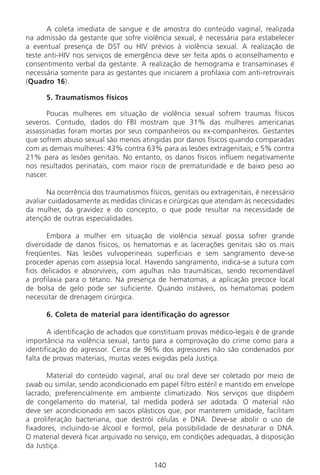 140140
A coleta imediata de sangue e de amostra do conteúdo vaginal, realizada
na admissão da gestante que sofre violência sexual, é necessária para estabelecer
a eventual presença de DST ou HIV prévios à violência sexual. A realização de
teste anti-HIV nos serviços de emergência deve ser feita após o aconselhamento e
consentimento verbal da gestante. A realização de hemograma e transaminases é
necessária somente para as gestantes que iniciarem a profilaxia com anti-retrovirais
(Quadro 16).
5. Traumatismos físicos
Poucas mulheres em situação de violência sexual sofrem traumas físicos
severos. Contudo, dados do FBI mostram que 31% das mulheres americanas
assassinadas foram mortas por seus companheiros ou ex-companheiros. Gestantes
que sofrem abuso sexual são menos atingidas por danos físicos quando comparadas
com as demais mulheres: 43% contra 63% para as lesões extragenitais; e 5% contra
21% para as lesões genitais. No entanto, os danos físicos influem negativamente
nos resultados perinatais, com maior risco de prematuridade e de baixo peso ao
nascer.
Na ocorrência dos traumatismos físicos, genitais ou extragenitais, é necessário
avaliar cuidadosamente as medidas clínicas e cirúrgicas que atendam às necessidades
da mulher, da gravidez e do concepto, o que pode resultar na necessidade de
atenção de outras especialidades.
Embora a mulher em situação de violência sexual possa sofrer grande
diversidade de danos físicos, os hematomas e as lacerações genitais são os mais
freqüentes. Nas lesões vulvoperineais superficiais e sem sangramento deve-se
proceder apenas com assepsia local. Havendo sangramento, indica-se a sutura com
fios delicados e absorvíveis, com agulhas não traumáticas, sendo recomendável
a profilaxia para o tétano. Na presença de hematomas, a aplicação precoce local
de bolsa de gelo pode ser suficiente. Quando instáveis, os hematomas podem
necessitar de drenagem cirúrgica.
6. Coleta de material para identificação do agressor
A identificação de achados que constituam provas médico-legais é de grande
importância na violência sexual, tanto para a comprovação do crime como para a
identificação do agressor. Cerca de 96% dos agressores não são condenados por
falta de provas materiais, muitas vezes exigidas pela Justiça.
Material do conteúdo vaginal, anal ou oral deve ser coletado por meio de
swab ou similar, sendo acondicionado em papel filtro estéril e mantido em envelope
lacrado, preferencialmente em ambiente climatizado. Nos serviços que dispõem
de congelamento do material, tal medida poderá ser adotada. O material não
deve ser acondicionado em sacos plásticos que, por manterem umidade, facilitam
a proliferação bacteriana, que destrói células e DNA. Deve-se abolir o uso de
fixadores, incluindo-se álcool e formol, pela possibilidade de desnaturar o DNA.
O material deverá ficar arquivado no serviço, em condições adequadas, à disposição
da Justiça.
Manual Puerpério 19/09/06.indd 140 11/1/06 7:04:04 PM
 