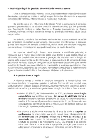 141141
7. Interrupção legal da gravidez decorrente da violência sexual
Entreasconseqüênciasdaviolênciasexual,agravidezdestaca-sepelacomplexidade
das reações psicológicas, sociais e biológicas que determina. Geralmente, é encarada
como segunda violência, intolerável para a maioria das mulheres.
De acordo com o art. 128, inciso II do Código Penal, o abortamento é permitido
quando a gravidez resulta de estupro. Constitui direito da mulher, que tem garantido,
pela Constituição Federal e pelas Normas e Tratados Internacionais de Direitos
Humanos, o direito à integral assistência médica e à plena garantia de sua saúde sexual
e reprodutiva.
No entanto, a maioria das mulheres ainda não tem acesso a serviços de saúde
que concordem em realizar o abortamento. Convencidas em interromper a gestação,
grande parte recorre aos serviços clandestinos, muitas vezes em condições inseguras,
com desastrosas conseqüências, que podem culminar na morte da mulher.
Na eventual identificação desses casos durante a assistência pré-natal, é
necessário que a mulher seja esclarecida sobre seus direitos e suas opções. Deve ser
informada das possibilidades de manter a gestação, de proceder com a doação da
criança após o nascimento ou de interromper a gestação de até 20 semanas de idade
gestacional. Para cada opção, os serviços de saúde devem estar capacitados para atender
a mulher dentro de suas necessidades ou referenciá-la a serviços especializados. Para
mais informações, recomenda-se consultar a norma técnica Prevenção e Tratamento dos
Agravos Resultantes da Violência Sexual contra Mulheres e Adolescentes.
8. Aspectos éticos e legais
A violência contra a mulher é condição intersetorial e interdisciplinar, com
importante interface com questões policiais e judiciais. Embora não seja possível neste
capítulo abranger todos os aspectos envolvidos, algumas informações são críticas para os
profissionais de saúde que atendem a gestante em situação de violência física e sexual:
• A Lei nº 10.778/03, de 24 de novembro de 2003, estabelece a notificação
compulsória, no território nacional, dos casos de violência contra a
mulher que forem atendidos em serviços de saúde. O cumprimento dessa
medida é fundamental para o dimensionamento do problema e de suas
conseqüências, contribuindo para a implantação de políticas públicas de
intervenção e prevenção do problema;
• Em crianças e adolescentes menores de 18 anos de idade, a suspeita ou
confirmação de maus-tratos ou abuso sexual deve, obrigatoriamente,
ser comunicada ao Conselho Tutelar ou à Vara da Infância e da
Juventude, sem prejuízo de outras medidas legais, conforme art. 13 do
Estatuto da Criança e do Adolescente (ECA). Essa medida é de extremo
valor para oferecer a necessária e apropriada proteção para crianças e
adolescentes, incluindo-se as gestantes com idade inferior a 18 anos;
Manual Puerpério 19/09/06.indd 141 11/1/06 7:04:04 PM
 