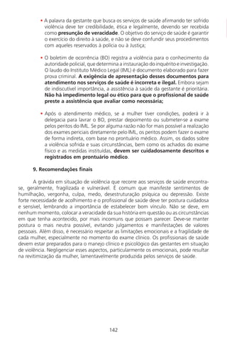 142142
• A palavra da gestante que busca os serviços de saúde afirmando ter sofrido
violência deve ter credibilidade, ética e legalmente, devendo ser recebida
como presunção de veracidade. O objetivo do serviço de saúde é garantir
o exercício do direito à saúde, e não se deve confundir seus procedimentos
com aqueles reservados à polícia ou à Justiça;
• O boletim de ocorrência (BO) registra a violência para o conhecimento da
autoridade policial, que determina a instauração do inquérito e investigação.
O laudo do Instituto Médico Legal (IML) é documento elaborado para fazer
prova criminal. A exigência de apresentação desses documentos para
atendimento nos serviços de saúde é incorreta e ilegal. Embora sejam
de indiscutível importância, a assistência à saúde da gestante é prioritária.
Não há impedimento legal ou ético para que o profissional de saúde
preste a assistência que avaliar como necessária;
• Após o atendimento médico, se a mulher tiver condições, poderá ir à
delegacia para lavrar o BO, prestar depoimento ou submeter-se a exame
pelos peritos do IML. Se por alguma razão não for mais possível a realização
dos exames periciais diretamente pelo IML, os peritos podem fazer o exame
de forma indireta, com base no prontuário médico. Assim, os dados sobre
a violência sofrida e suas circunstâncias, bem como os achados do exame
físico e as medidas instituídas, devem ser cuidadosamente descritos e
registrados em prontuário médico.
9. Recomendações finais
A grávida em situação de violência que recorre aos serviços de saúde encontra-
se, geralmente, fragilizada e vulnerável. É comum que manifeste sentimentos de
humilhação, vergonha, culpa, medo, desestruturação psíquica ou depressão. Existe
forte necessidade de acolhimento e o profissional de saúde deve ter postura cuidadosa
e sensível, lembrando a importância de estabelecer bom vínculo. Não se deve, em
nenhum momento, colocar a veracidade da sua história em questão ou as circunstâncias
em que tenha acontecido, por mais incomuns que possam parecer. Deve-se manter
postura o mais neutra possível, evitando julgamentos e manifestações de valores
pessoais. Além disso, é necessário respeitar as limitações emocionais e a fragilidade de
cada mulher, especialmente no momento do exame clínico. Os profissionais de saúde
devem estar preparados para o manejo clínico e psicológico das gestantes em situação
de violência. Negligenciar esses aspectos, particularmente os emocionais, pode resultar
na revitimização da mulher, lamentavelmente produzida pelos serviços de saúde.
Manual Puerpério 19/09/06.indd 142 11/1/06 7:04:04 PM
 