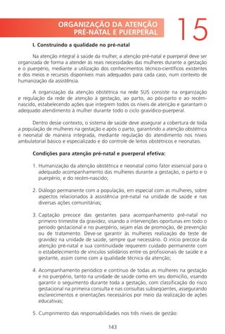 143143
ORGANIZAÇÃO DA ATENÇÃO
PRÉ-NATAL E PUERPERAL
15I. Construindo a qualidade no pré-natal
Na atenção integral à saúde da mulher, a atenção pré-natal e puerperal deve ser
organizada de forma a atender às reais necessidades das mulheres durante a gestação
e o puerpério, mediante a utilização dos conhecimentos técnico-científicos existentes
e dos meios e recursos disponíveis mais adequados para cada caso, num contexto de
humanização da assistência.
A organização da atenção obstétrica na rede SUS consiste na organização
e regulação da rede de atenção à gestação, ao parto, ao pós-parto e ao recém-
nascido, estabelecendo ações que integrem todos os níveis de atenção e garantam o
adequado atendimento à mulher durante todo o ciclo gravídico-puerperal.
Dentro desse contexto, o sistema de saúde deve assegurar a cobertura de toda
a população de mulheres na gestação e após o parto, garantindo a atenção obstétrica
e neonatal de maneira integrada, mediante regulação do atendimento nos níveis
ambulatorial básico e especializado e do controle de leitos obstétricos e neonatais.
Condições para atenção pré-natal e puerperal efetiva:
1. Humanização da atenção obstétrica e neonatal como fator essencial para o
adequado acompanhamento das mulheres durante a gestação, o parto e o
puerpério, e do recém-nascido;
2. Diálogo permanente com a população, em especial com as mulheres, sobre
aspectos relacionados à assistência pré-natal na unidade de saúde e nas
diversas ações comunitárias;
3. Captação precoce das gestantes para acompanhamento pré-natal no
primeiro trimestre da gravidez, visando a intervenções oportunas em todo o
período gestacional e no puerpério, sejam elas de promoção, de prevenção
ou de tratamento. Deve-se garantir às mulheres realização do teste de
gravidez na unidade de saúde, sempre que necessário. O início precoce da
atenção pré-natal e sua continuidade requerem cuidado permanente com
o estabelecimento de vínculos solidários entre os profissionais de saúde e a
gestante, assim como com a qualidade técnica da atenção;
4. Acompanhamento periódico e contínuo de todas as mulheres na gestação
e no puerpério, tanto na unidade de saúde como em seu domicílio, visando
garantir o seguimento durante toda a gestação, com classificação do risco
gestacional na primeira consulta e nas consultas subseqüentes, assegurando
esclarecimentos e orientações necessários por meio da realização de ações
educativas;
5. Cumprimento das responsabilidades nos três níveis de gestão:
Manual Puerpério 19/09/06.indd 143 11/1/06 7:04:04 PM
 