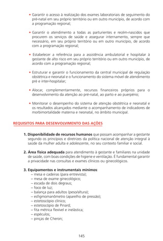 145145
• Garantir o acesso à realização dos exames laboratoriais de seguimento do
pré-natal em seu próprio território ou em outro município, de acordo com
a programação regional;
• Garantir o atendimento a todas as parturientes e recém-nascidos que
procurem os serviços de saúde e assegurar internamento, sempre que
necessário, em seu próprio território ou em outro município, de acordo
com a programação regional;
• Estabelecer a referência para a assistência ambulatorial e hospitalar à
gestante de alto risco em seu próprio território ou em outro município, de
acordo com a programação regional;
• Estruturar e garantir o funcionamento da central municipal de regulação
obstétrica e neonatal e o funcionamento do sistema móvel de atendimento
pré e inter-hospitalar;
• Alocar, complementarmente, recursos financeiros próprios para o
desenvolvimento da atenção ao pré-natal, ao parto e ao puerpério;
• Monitorar o desempenho do sistema de atenção obstétrica e neonatal e
os resultados alcançados mediante o acompanhamento de indicadores de
morbimortalidade materna e neonatal, no âmbito municipal.
REQUISITOS PARA DESENVOLVIMENTO DAS AÇÕES
1. Disponibilidade de recursos humanos que possam acompanhar a gestante
segundo os princípios e diretrizes da política nacional de atenção integral à
saúde da mulher adulta e adolescente, no seu contexto familiar e social.
2. Área física adequada para atendimento à gestante e familiares na unidade
de saúde, com boas condições de higiene e ventilação. É fundamental garantir
a privacidade nas consultas e exames clínicos ou ginecológicos.
3. Equipamentos e instrumentais mínimos:
– mesa e cadeiras (para entrevista);
– mesa de exame ginecológico;
– escada de dois degraus;
– foco de luz;
– balança para adultos (peso/altura);
– esfigmomanômetro (aparelho de pressão);
– estetoscópio clínico;
– estetoscópio de Pinard;
– fita métrica flexível e inelástica;
– espéculos;
– pinças de Cheron;
Manual Puerpério 19/09/06.indd 145 11/1/06 7:04:05 PM
 