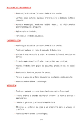 148
AUXILIAR DE ENFERMAGEM
• Realiza ações educativas para as mulheres e suas famílias;
• Verifica o peso, a altura e a pressão arterial e anota os dados no cartão da
gestante;
• Fornece medicação, mediante receita médica, ou medicamentos
padronizados para o programa;
• Aplica vacina antitetânica;
• Participa das atividades educativas.
ENFERMEIRO(A)
• Realiza ações educativas para as mulheres e suas famílias;
• Realiza consulta de pré-natal de gestação de baixo risco;
• Solicita exames de rotina e orienta tratamento conforme protocolo do
serviço;
• Encaminha gestantes identificadas como de risco para o médico;
• Realiza atividades com grupos de gestantes, grupos de sala de espera
etc.;
• Realiza visita domiciliar, quando for o caso;
• Fornece o cartão da gestante devidamente atualizado a cada consulta;
• Realiza coleta de exame citopatológico.
MÉDICO(A)
• Realiza consulta de pré-natal, intercalando com o(a) enfermeiro(a);
• Solicita exames e orienta tratamento conforme as normas técnicas e
operacionais;
• Orienta as gestantes quanto aos fatores de risco;
• Identifica as gestantes de risco e as encaminha para a unidade de
referência;
• Realiza coleta de exame citopatológico;
148
Manual Puerpério 19/09/06.indd 148 11/1/06 7:04:05 PM
 