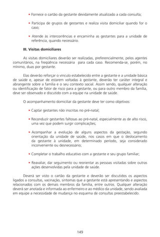 149149
• Fornece o cartão da gestante devidamente atualizado a cada consulta;
• Participa de grupos de gestantes e realiza visita domiciliar quando for o
caso;
• Atende às intercorrências e encaminha as gestantes para a unidade de
referência, quando necessário.
III. Visitas domiciliares
As visitas domiciliares deverão ser realizadas, preferencialmente, pelos agentes
comunitários, na freqüência necessária para cada caso. Recomenda-se, porém, no
mínimo, duas por gestante.
Elas deverão reforçar o vínculo estabelecido entre a gestante e a unidade básica
de saúde e, apesar de estarem voltadas à gestante, deverão ter caráter integral e
abrangente sobre a família e o seu contexto social. Assim sendo, qualquer alteração
ou identificação de fator de risco para a gestante, ou para outro membro da família,
deve ser observado e discutido com a equipe na unidade de saúde.
O acompanhamento domiciliar da gestante deve ter como objetivos:
• Captar gestantes não inscritas no pré-natal;
• Reconduzir gestantes faltosas ao pré-natal, especialmente as de alto risco,
uma vez que podem surgir complicações;
• Acompanhar a evolução de alguns aspectos da gestação, segundo
orientação da unidade de saúde, nos casos em que o deslocamento
da gestante à unidade, em determinado período, seja considerado
inconveniente ou desnecessário;
• Completar o trabalho educativo com a gestante e seu grupo familiar;
• Reavaliar, dar seguimento ou reorientar as pessoas visitadas sobre outras
ações desenvolvidas pela unidade de saúde.
Deverá ser visto o cartão da gestante e deverão ser discutidos os aspectos
ligados a consultas, vacinação, sintomas que a gestante está apresentando e aspectos
relacionados com os demais membros da família, entre outros. Qualquer alteração
deverá ser anotada e informada ao enfermeiro e ao médico da unidade, sendo avaliada
em equipe a necessidade de mudança no esquema de consultas preestabelecido.
Manual Puerpério 19/09/06.indd 149 11/1/06 7:04:05 PM
 