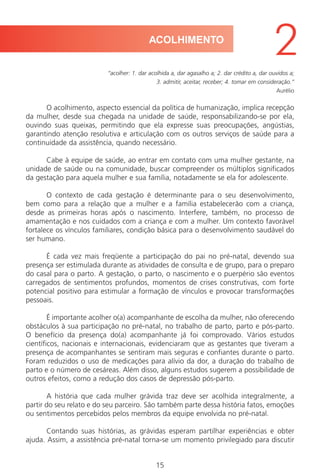 15
“acolher: 1. dar acolhida a, dar agasalho a; 2. dar crédito a, dar ouvidos a;
3. admitir, aceitar, receber; 4. tomar em consideração.”
Aurélio
O acolhimento, aspecto essencial da política de humanização, implica recepção
da mulher, desde sua chegada na unidade de saúde, responsabilizando-se por ela,
ouvindo suas queixas, permitindo que ela expresse suas preocupações, angústias,
garantindo atenção resolutiva e articulação com os outros serviços de saúde para a
continuidade da assistência, quando necessário.
Cabe à equipe de saúde, ao entrar em contato com uma mulher gestante, na
unidade de saúde ou na comunidade, buscar compreender os múltiplos significados
da gestação para aquela mulher e sua família, notadamente se ela for adolescente.
O contexto de cada gestação é determinante para o seu desenvolvimento,
bem como para a relação que a mulher e a família estabelecerão com a criança,
desde as primeiras horas após o nascimento. Interfere, também, no processo de
amamentação e nos cuidados com a criança e com a mulher. Um contexto favorável
fortalece os vínculos familiares, condição básica para o desenvolvimento saudável do
ser humano.
É cada vez mais freqüente a participação do pai no pré-natal, devendo sua
presença ser estimulada durante as atividades de consulta e de grupo, para o preparo
do casal para o parto. A gestação, o parto, o nascimento e o puerpério são eventos
carregados de sentimentos profundos, momentos de crises construtivas, com forte
potencial positivo para estimular a formação de vínculos e provocar transformações
pessoais.
É importante acolher o(a) acompanhante de escolha da mulher, não oferecendo
obstáculos à sua participação no pré-natal, no trabalho de parto, parto e pós-parto.
O benefício da presença do(a) acompanhante já foi comprovado. Vários estudos
científicos, nacionais e internacionais, evidenciaram que as gestantes que tiveram a
presença de acompanhantes se sentiram mais seguras e confiantes durante o parto.
Foram reduzidos o uso de medicações para alívio da dor, a duração do trabalho de
parto e o número de cesáreas. Além disso, alguns estudos sugerem a possibilidade de
outros efeitos, como a redução dos casos de depressão pós-parto.
A história que cada mulher grávida traz deve ser acolhida integralmente, a
partir do seu relato e do seu parceiro. São também parte dessa história fatos, emoções
ou sentimentos percebidos pelos membros da equipe envolvida no pré-natal.
Contando suas histórias, as grávidas esperam partilhar experiências e obter
ajuda. Assim, a assistência pré-natal torna-se um momento privilegiado para discutir
ACOLHIMENTO
2
Manual Puerpério 19/09/06.indd 15 11/1/06 7:03:28 PM
 