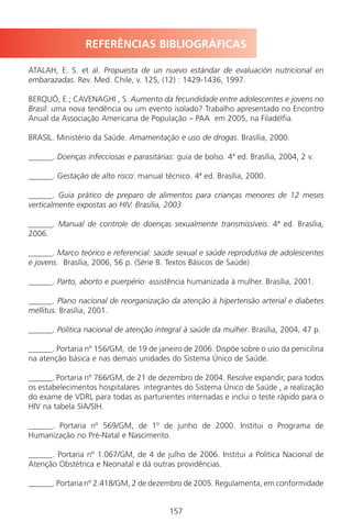 157157
REFERÊNCIAS BIBLIOGRÁFICAS
ATALAH, E. S. et al. Propuesta de un nuevo estándar de evaluación nutricional en
embarazadas. Rev. Med. Chile, v. 125, (12) : 1429-1436, 1997.
BERQUÓ, E.; CAVENAGHI , S. Aumento da fecundidade entre adolescentes e jovens no
Brasil: uma nova tendência ou um evento isolado? Trabalho apresentado no Encontro
Anual da Associação Americana de População – PAA em 2005, na Filadélfia.
BRASIL. Ministério da Saúde. Amamentação e uso de drogas. Brasília, 2000.
______. Doenças infecciosas e parasitárias: guia de bolso. 4ª ed. Brasília, 2004, 2 v.
______. Gestação de alto risco: manual técnico. 4ª ed. Brasília, 2000.
______. Guia prático de preparo de alimentos para crianças menores de 12 meses
verticalmente expostas ao HIV. Brasília, 2003
______. Manual de controle de doenças sexualmente transmissíveis. 4ª ed. Brasília,
2006.
______. Marco teórico e referencial: saúde sexual e saúde reprodutiva de adolescentes
e jovens. Brasília, 2006, 56 p. (Série B. Textos Básicos de Saúde)
______. Parto, aborto e puerpério: assistência humanizada à mulher. Brasília, 2001.
______. Plano nacional de reorganização da atenção à hipertensão arterial e diabetes
mellitus. Brasília, 2001.
______. Política nacional de atenção integral à saúde da mulher. Brasília, 2004, 47 p.
______. Portaria nº 156/GM, de 19 de janeiro de 2006. Dispõe sobre o uso da penicilina
na atenção básica e nas demais unidades do Sistema Único de Saúde.
______. Portaria nº 766/GM, de 21 de dezembro de 2004. Resolve expandir, para todos
os estabelecimentos hospitalares integrantes do Sistema Único de Saúde , a realização
do exame de VDRL para todas as parturientes internadas e inclui o teste rápido para o
HIV na tabela SIA/SIH.
______. Portaria nº 569/GM, de 1º de junho de 2000. Institui o Programa de
Humanização no Pré-Natal e Nascimento.
______. Portaria nº 1.067/GM, de 4 de julho de 2006. Institui a Política Nacional de
Atenção Obstétrica e Neonatal e dá outras providências.
______. Portaria nº 2.418/GM, 2 de dezembro de 2005. Regulamenta, em conformidade
Manual Puerpério 19/09/06.indd 157 11/1/06 7:04:07 PM
 