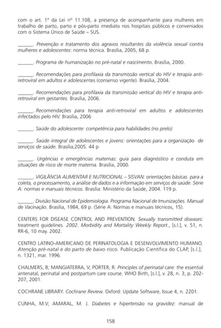 158158
com o art. 1º da Lei nº 11.108, a presença de acompanhante para mulheres em
trabalho de parto, parto e pós-parto imediato nos hospitais públicos e conveniados
com o Sistema Único de Saúde – SUS.
______. Prevenção e tratamento dos agravos resultantes da violência sexual contra
mulheres e adolescentes: norma técnica. Brasília, 2005, 68 p.
______. Programa de humanização no pré-natal e nascimento. Brasília, 2000.
______. Recomendações para profilaxia da transmissão vertical do HIV e terapia anti-
retroviral em adultos e adolescentes (consenso vigente). Brasília, 2004.
______. Recomendações para profilaxia da transmissão vertical do HIV e terapia anti-
retroviral em gestantes. Brasília, 2006.
______. Recomendações para terapia anti-retroviral em adultos e adolescentes
infectados pelo HIV. Brasília, 2006
______. Saúde do adolescente: competência para habilidades.(no prelo)
______. Saúde integral de adolescentes e jovens: orientações para a organização de
serviços de saúde. Brasília,2005. 44 p
______. Urgências e emergências maternas: guia para diagnóstico e conduta em
situações de risco de morte materna. Brasília, 2000.
______. VIGILÂNCIA ALIMENTAR E NUTRICIONAL – SISVAN: orientações básicas para a
coleta, o processamento, a análise de dados e a informação em serviços de saúde. Série
A: normas e manuais técnicos. Brasília: Ministério da Saúde, 2004. 119 p.
______. Divisão Nacional de Epidemiologia. Programa Nacional de Imunizações. Manual
de Vacinação. Brasília, 1984, 69 p. (Série A: Normas e manuais técnicos, 15).
CENTERS FOR DISEASE CONTROL AND PREVENTION. Sexually transmitted diseases:
treatment guidelines. 2002. Morbidity and Mortality Weekly Report., [s.l.], v. 51, n.
RR-6, 10 may. 2002.
CENTRO LATINO-AMERICANO DE PERINATOLOGIA E DESENVOLVIMENTO HUMANO.
Atenção pré-natal e do parto de baixo risco. Publicação Científica do CLAP, [s.l.],
n. 1321, mar. 1996.
CHALMERS, B; MANGIATERRA, V; PORTER, R. Principles of perinatal care: the essential
antenatal, perinatal and postpartum care course. WHO Birth, [s.l.], v. 28, n. 3, p. 202-
207, 2001.
COCHRANE LIBRARY. Cochrane Review. Oxford: Update Software, Issue 4, n. 2201.
CUNHA, M.V; AMARAL, M. J. Diabetes e hipertensão na gravidez: manual de
Manual Puerpério 19/09/06.indd 158 11/1/06 7:04:07 PM
 