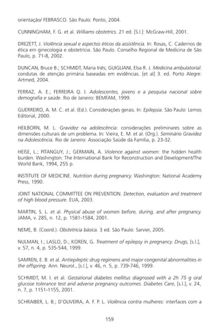 159159
orientação/ FEBRASCO. São Paulo: Ponto, 2004.
CUNNINGHAM, F. G. et al. Williams obstetrics. 21 ed. [S.l.]: McGraw-Hill, 2001.
DREZETT, J. Violência sexual e aspectos éticos da assistência. In: Rosas, C. Cadernos de
ética em ginecologia e obstetrícia. São Paulo. Conselho Regional de Medicina de São
Paulo, p. 71-8, 2002.
DUNCAN, Bruce B.; SCHMIDT, Maria Inês; GUIGLIANI, Elsa R. J. Medicina ambulatorial:
condutas de atenção primária baseadas em evidências. [et al] 3. ed. Porto Alegre:
Artmed, 2004.
FERRAZ, A. E.; FERREIRA Q. I. Adolescentes, jovens e a pesquisa nacional sobre
demografia e saúde. Rio de Janeiro: BEMFAM, 1999.
GUERREIRO, A. M. C. et al. (Ed.). Considerações gerais. In: Epilepsia. São Paulo: Lemos
Editorial, 2000.
HEILBORN, M. L. Gravidez na adolescência: considerações preliminares sobre as
dimensões culturais de um problema. In: Vieira, E. M. et al. (Org.). Seminário Gravidez
na Adolescência. Rio de Janeiro: Associação Saúde da Família, p. 23-32.
HEISE, L.; PITANGUY, J.; GERMAIN, A. Violence against women: the hidden health
burden. Washington: The International Bank for Reconstruction and Development/The
World Bank, 1994, 255 p.
INSTITUTE OF MEDICINE. Nutrition during pregnancy. Washington: National Academy
Press, 1990.
JOINT NATIONAL COMMITTEE ON PREVENTION. Detection, evaluation and treatment
of high blood pressure. EUA, 2003.
MARTIN, S. L. et al. Physical abuse of women before, during, and after pregnancy.
JAMA, v. 285, n. 12, p. 1581-1584, 2001.
NEME, B. (Coord.). Obstetrícia básica. 3 ed. São Paulo: Sarvier, 2005.
NULMAN, I.; LASLO, D.; KOREN, G. Treatment of epilepsy in pregnancy. Drugs, [s.l.],
v. 57, n. 4, p. 535-544, 1999.
SAMREN, E. B. et al. Antiepileptic drug regimens and major congenital abnormalities in
the offspring. Ann. Neurol., [s.l.], v. 46, n. 5, p. 739-746, 1999.
SCHMIDT, M. I. et al. Gestational diabetes mellitus diagnosed with a 2h 75 g oral
glucose tolerance test and adverse pregnancy outcomes. Diabetes Care, [s.l.], v. 24,
n. 7, p. 1151-1155, 2001.
SCHRAIBER, L. B.; D’OLIVEIRA, A. F. P. L. Violência contra mulheres: interfaces com a
Manual Puerpério 19/09/06.indd 159 11/1/06 7:04:07 PM
 
