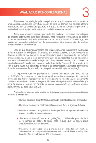 17
Entende-se por avaliação pré-concepcional a consulta que o casal faz antes de
uma gravidez, objetivando identificar fatores de risco ou doenças que possam alterar a
evolução normal de uma futura gestação. Constitui, assim, instrumento importante na
melhoria dos índices de morbidade e mortalidade materna e infantil.
Ainda não podemos esperar, por parte das mulheres, expressiva porcentagem
de procura espontânea para essa atividade. Mas, enquanto profissionais de saúde,
podemos motivá-las para essa avaliação em momentos distintos de educação em
saúde, em consultas médicas, ou de enfermagem, não esquecendo de motivar
especialmente as adolescentes.
Sabe-se que pelo menos metade das gestações não são inicialmente planejadas,
embora possam ser desejadas. Entretanto, em muitas ocasiões, o não planejamento
deve-se à falta de orientação ou de oportunidade para a aquisição de um método
anticoncepcional, e isso ocorre comumente com as adolescentes. Faz-se necessário,
portanto, a implementação da atenção em planejamento familiar, num contexto de
escolha livre e informada, com incentivo à dupla proteção (prevenção da gravidez e do
HIV e outras DST), nas consultas médicas e de enfermagem, nas visitas domiciliares,
durante as consultas de puericultura, puerpério e nas atividades de vacinação.
A regulamentação do planejamento familiar no Brasil, por meio da Lei
n.º 9.263/96, foi conquista importante para mulheres e homens no que diz respeito à
afirmação dos direitos reprodutivos. Conforme consta na referida Lei, o planejamento
familiar é entendido ... como o conjunto de ações de regulação da fecundidade que
garanta direitos iguais de constituição, limitação, ou aumento da prole pela mulher,
pelo homem, ou pelo casal (art. 2º).
A atenção em planejamento familiar contribui para a redução da morbimortalidade
materna e infantil, pois:
• Diminui o número de gestações não desejadas e de abortamentos provocados;
• Diminui o número de cesáreas realizadas para fazer a ligadura tubária;
• Diminui o número de ligaduras tubárias por falta de opção e de acesso a
outros métodos anticoncepcionais;
• Aumenta o intervalo entre as gestações, contribuindo para diminuir
a freqüência de bebês de baixo peso e para que os bebês sejam
adequadamente amamentados;
• Possibilita a prevenção e/ou postergação de gravidez em mulheres
adolescentes ou com patologias crônicas, tais como diabetes, cardiopatias,
hipertensão, portadoras do HIV, entre outras.
AVALIAÇÃO PRÉ-CONCEPCIONAL
3
Manual Puerpério 19/09/06.indd 17 11/1/06 7:03:29 PM
 