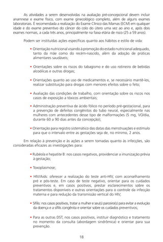 18
As atividades a serem desenvolvidas na avaliação pré-concepcional devem incluir
anamnese e exame físico, com exame ginecológico completo, além de alguns exames
laboratoriais. É recomendada a realização do Exame Clínico das Mamas (ECM) em qualquer
idade e do exame preventivo do câncer do colo do útero uma vez ao ano e, após dois
exames normais, a cada três anos, principalmente na faixa etária de risco (25 a 59 anos).
Podem ser instituídas ações específicas quanto aos hábitos e estilo de vida:
• Orientação nutricional visando à promoção do estado nutricional adequado,
tanto da mãe como do recém-nascido, além da adoção de práticas
alimentares saudáveis;
• Orientações sobre os riscos do tabagismo e do uso rotineiro de bebidas
alcoólicas e outras drogas;
• Orientações quanto ao uso de medicamentos e, se necessário mantê-los,
realizar substituição para drogas com menores efeitos sobre o feto;
• Avaliação das condições de trabalho, com orientação sobre os riscos nos
casos de exposição a tóxicos ambientais;
• Administração preventiva de ácido fólico no período pré-gestacional, para
a prevenção de defeitos congênitos do tubo neural, especialmente nas
mulheres com antecedentes desse tipo de malformações (5 mg, VO/dia,
durante 60 a 90 dias antes da concepção);
• Orientação para registro sistemático das datas das menstruações e estímulo
para que o intervalo entre as gestações seja de, no mínimo, 2 anos.
Em relação à prevenção e às ações a serem tomadas quanto às infecções, são
consideradas eficazes as investigações para:
• Rubéola e hepatite B: nos casos negativos, providenciar a imunização prévia
à gestação;
• Toxoplasmose;
• HIV/Aids: oferecer a realização do teste anti-HIV, com aconselhamento
pré e pós-teste. Em caso de teste negativo, orientar para os cuidados
preventivos e, em casos positivos, prestar esclarecimentos sobre os
tratamentos disponíveis e outras orientações para o controle da infecção
materna e para redução da transmissão vertical do HIV;
• Sífilis: nos casos positivos, tratar a mulher e seu(s) parceiro(s) para evitar a evolução
da doença e a sífilis congênita e orientar sobre os cuidados preventivos;
• Para as outras DST, nos casos positivos, instituir diagnóstico e tratamento
no momento da consulta (abordagem sindrômica) e orientar para sua
prevenção.
Manual Puerpério 19/09/06.indd 18 11/1/06 7:03:29 PM
 