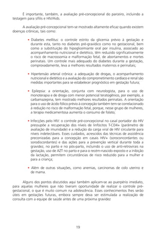19
É importante, também, a avaliação pré-concepcional do parceiro, incluindo a
testagem para sífilis e HIV/Aids.
A avaliação pré-concepcional tem-se mostrado altamente eficaz quando existem
doenças crônicas, tais como:
• Diabetes mellitus: o controle estrito da glicemia prévio à gestação e
durante esta, tanto no diabetes pré-gravídico como no gestacional, bem
como a substituição do hipoglicemiante oral por insulina, associado ao
acompanhamento nutricional e dietético, têm reduzido significativamente
o risco de macrossomia e malformação fetal, de abortamentos e mortes
perinatais. Um controle mais adequado do diabetes durante a gestação,
comprovadamente, leva a melhores resultados maternos e perinatais;
• Hipertensão arterial crônica: a adequação de drogas, o acompanhamento
nutricional e dietético e a avaliação do comprometimento cardíaco e renal são
medidas importantes para se estabelecer prognóstico em gestação futura;
• Epilepsia: a orientação, conjunta com neurologista, para o uso de
monoterapia e de droga com menor potencial teratogênico, por exemplo, a
carbamazepina, tem mostrado melhores resultados perinatais. A orientação
para o uso de ácido fólico prévio à concepção também tem-se correlacionado
à redução no risco de malformação fetal, porque, nesse grupo de mulheres,
a terapia medicamentosa aumenta o consumo de folato;
• Infecções pelo HIV: o controle pré-concepcional no casal portador do HIV
pressupõe a recuperação dos níveis de linfócitos T-CD4+ (parâmetro de
avaliação de imunidade) e a redução da carga viral de HIV circulante para
níveis indetectáveis. Esses cuidados, acrescidos das técnicas de assistência
preconizadas para a concepção em casais HIV+ (soroconcordantes ou
sorodiscordantes) e das ações para a prevenção vertical durante toda a
gravidez, no parto e no pós-parto, incluindo o uso de anti-retrovirais na
gestação, uso de AZT no parto e para o recém-nascido exposto e a inibição
da lactação, permitem circunstâncias de risco reduzido para a mulher e
para a criança;
• Além de outras situações, como anemias, carcinomas de colo uterino e
de mama.
Alguns dos pontos discutidos aqui também aplicam-se ao puerpério imediato,
para aquelas mulheres que não tiveram oportunidade de realizar o controle pré-
gestacional, o que é muito comum na adolescência. Esses conhecimentos lhes serão
úteis em gestações futuras, embora sempre deva ser estimulada a realização de
consulta com a equipe de saúde antes de uma próxima gravidez
Manual Puerpério 19/09/06.indd 19 11/1/06 7:03:29 PM
 