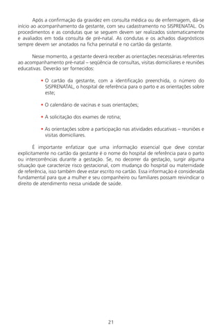 21
Após a confirmação da gravidez em consulta médica ou de enfermagem, dá-se
início ao acompanhamento da gestante, com seu cadastramento no SISPRENATAL. Os
procedimentos e as condutas que se seguem devem ser realizados sistematicamente
e avaliados em toda consulta de pré-natal. As condutas e os achados diagnósticos
sempre devem ser anotados na ficha perinatal e no cartão da gestante.
Nesse momento, a gestante deverá receber as orientações necessárias referentes
ao acompanhamento pré-natal – seqüência de consultas, visitas domiciliares e reuniões
educativas. Deverão ser fornecidos:
• O cartão da gestante, com a identificação preenchida, o número do
SISPRENATAL, o hospital de referência para o parto e as orientações sobre
este;
• O calendário de vacinas e suas orientações;
• A solicitação dos exames de rotina;
• As orientações sobre a participação nas atividades educativas – reuniões e
visitas domiciliares.
É importante enfatizar que uma informação essencial que deve constar
explicitamente no cartão da gestante é o nome do hospital de referência para o parto
ou intercorrências durante a gestação. Se, no decorrer da gestação, surgir alguma
situação que caracterize risco gestacional, com mudança do hospital ou maternidade
de referência, isso também deve estar escrito no cartão. Essa informação é considerada
fundamental para que a mulher e seu companheiro ou familiares possam reivindicar o
direito de atendimento nessa unidade de saúde.
Manual Puerpério 19/09/06.indd 21 11/1/06 7:03:29 PM
 