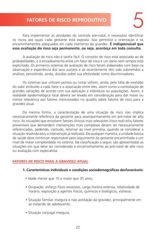 22
Para implementar as atividades do controle pré-natal, é necessário identificar
os riscos aos quais cada gestante está exposta. Isso permitirá a orientação e os
encaminhamentos adequados em cada momento da gravidez. É indispensável que
essa avaliação do risco seja permanente, ou seja, aconteça em toda consulta.
A avaliação de risco não é tarefa fácil. O conceito de risco está associado ao de
probabilidades, e o encadeamento entre um fator de risco e um dano nem sempre está
explicitado. Os primeiros sistemas de avaliação de risco foram elaborados com base na
observação e experiência dos seus autores e só recentemente têm sido submetidos a
análises, persistindo, ainda, dúvidas sobre sua efetividade como discriminadores.
Os sistemas que utilizam pontos ou notas sofrem, ainda, pela falta de exatidão
do valor atribuído a cada fator e a associação entre eles, assim como a constatação de
grandes variações de acordo com sua aplicação a indivíduos ou populações. Assim, a
realidade epidemiológica local deverá ser levada em consideração para dar maior ou
menor relevância aos fatores mencionados no quadro sobre fatores de risco para a
gravidez atual.
Da mesma forma, a caracterização de uma situação de risco não implica
necessariamente referência da gestante para acompanhamento em pré-natal de alto
risco. As situações que envolvem fatores clínicos mais relevantes (risco real) e/ou fatores
preveníveis que demandem intervenções mais complexas devem ser necessariamente
referenciadas, podendo, contudo, retornar ao nível primário, quando se considerar a
situação resolvida e/ou a intervenção já realizada. De qualquer maneira, a unidade básica
de saúde deve continuar responsável pelo seguimento da gestante encaminhada a um
nível de maior complexidade no sistema. Na classificação a seguir, são apresentadas as
situações em que deve ser considerado o encaminhamento ao pré-natal de alto risco
ou avaliação com especialista.
FATORES DE RISCO PARA A GRAVIDEZ ATUAL
1. Características individuais e condições sociodemográficas desfavoráveis:
• Idade menor que 15 e maior que 35 anos;
• Ocupação: esforço físico excessivo, carga horária extensa, rotatividade de
horário, exposição a agentes físicos, químicos e biológicos, estresse;
• Situação familiar insegura e não aceitação da gravidez, principalmente em
se tratando de adolescente;
• Situação conjugal insegura;
FATORES DE RISCO REPRODUTIVO
5
Manual Puerpério 19/09/06.indd 22 11/1/06 7:03:30 PM
 