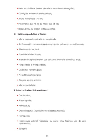 23
• Baixa escolaridade (menor que cinco anos de estudo regular);
• Condições ambientais desfavoráveis;
• Altura menor que 1,45 m;
• Peso menor que 45 kg ou maior que 75 kg;
• Dependência de drogas lícitas ou ilícitas.
2. História reprodutiva anterior:
• Morte perinatal explicada ou inexplicada;
• Recém-nascido com restrição de crescimento, pré-termo ou malformado;
• Abortamento habitual;
• Esterilidade/infertilidade;
• Intervalo interpartal menor que dois anos ou maior que cinco anos;
• Nuliparidade e multiparidade;
• Síndromes hemorrágicas;
• Pré-eclâmpsia/eclâmpsia;
• Cirurgia uterina anterior;
• Macrossomia fetal.
3. Intercorrências clínicas crônicas:
• Cardiopatias;
• Pneumopatias;
• Nefropatias;
• Endocrinopatias (especialmente diabetes mellitus);
• Hemopatias;
• Hipertensão arterial moderada ou grave e/ou fazendo uso de anti-
hipertensivo;
• Epilepsia;
Manual Puerpério 19/09/06.indd 23 11/1/06 7:03:30 PM
 
