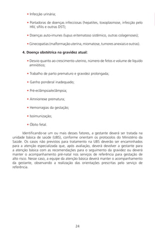 24
• Infecção urinária;
• Portadoras de doenças infecciosas (hepatites, toxoplasmose, infecção pelo
HIV, sífilis e outras DST);
• Doenças auto-imunes (lupus eritematoso sistêmico, outras colagenoses);
• Ginecopatias (malformação uterina, miomatose, tumores anexiais e outras).
4. Doença obstétrica na gravidez atual:
• Desvio quanto ao crescimento uterino, número de fetos e volume de líquido
amniótico;
• Trabalho de parto prematuro e gravidez prolongada;
• Ganho ponderal inadequado;
• Pré-eclâmpsia/eclâmpsia;
• Amniorrexe prematura;
• Hemorragias da gestação;
• Isoimunização;
• Óbito fetal.
Identificando-se um ou mais desses fatores, a gestante deverá ser tratada na
unidade básica de saúde (UBS), conforme orientam os protocolos do Ministério da
Saúde. Os casos não previstos para tratamento na UBS deverão ser encaminhados
para a atenção especializada que, após avaliação, deverá devolver a gestante para
a atenção básica com as recomendações para o seguimento da gravidez ou deverá
manter o acompanhamento pré-natal nos serviços de referência para gestação de
alto risco. Nesse caso, a equipe da atenção básica deverá manter o acompanhamento
da gestante, observando a realização das orientações prescritas pelo serviço de
referência.
Manual Puerpério 19/09/06.indd 24 11/1/06 7:03:30 PM
 