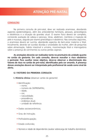25
CONSULTAS
Na primeira consulta de pré-natal, deve ser realizada anamnese, abordando
aspectos epidemiológicos, além dos antecedentes familiares, pessoais, ginecológicos
e obstétricos e a situação da gravidez atual. O exame físico deverá ser completo,
constando avaliação de cabeça e pescoço, tórax, abdômen, membros e inspeção de
pele e mucosas, seguido por exame ginecológico e obstétrico. Nas consultas seguintes,
a anamnese deverá ser sucinta, abordando aspectos do bem-estar materno e fetal.
Inicialmente, deverão ser ouvidas dúvidas e ansiedades da mulher, além de perguntas
sobre alimentação, hábito intestinal e urinário, movimentação fetal e interrogatório
sobre a presença de corrimentos ou outras perdas vaginais.
As anotações deverão ser realizadas tanto no prontuário da unidade quanto
no cartão da gestante. Em cada consulta, deve-se reavaliar o risco obstétrico
e perinatal. Para auxiliar nesse objetivo, deve-se observar a discriminação dos
fatores de risco no cartão de pré-natal, identificados pela cor amarela. A presença
dessas anotações deverá ser interpretada pelo profissional de saúde como sinal de
alerta.
6.1 ROTEIRO DA PRIMEIRA CONSULTA
I. História clínica (observar cartão da gestante)
• Identificação:
– nome;
– número do SISPRENATAL;
– idade;
– cor;
– naturalidade;
– procedência;
– endereço atual;
– unidade de referência.
• Dados socioeconômicos;
• Grau de instrução;
• Profissão/ocupação;
• Estado civil/união;
• Número e idade de dependentes (avaliar sobrecarga de trabalho doméstico);
ATENÇÃO PRÉ-NATAL
6
Manual Puerpério 19/09/06.indd 25 11/1/06 7:03:30 PM
 