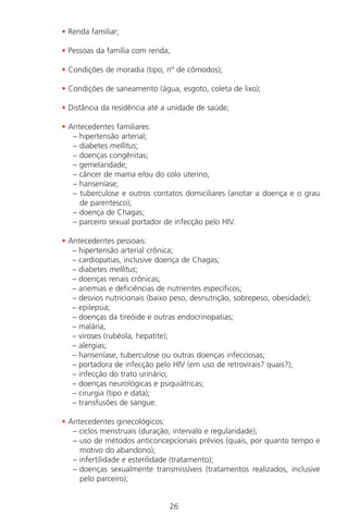 26
• Renda familiar;
• Pessoas da família com renda;
• Condições de moradia (tipo, nº de cômodos);
• Condições de saneamento (água, esgoto, coleta de lixo);
• Distância da residência até a unidade de saúde;
• Antecedentes familiares:
– hipertensão arterial;
– diabetes mellitus;
– doenças congênitas;
– gemelaridade;
– câncer de mama e/ou do colo uterino;
– hanseníase;
– tuberculose e outros contatos domiciliares (anotar a doença e o grau
de parentesco);
– doença de Chagas;
– parceiro sexual portador de infecção pelo HIV.
• Antecedentes pessoais:
– hipertensão arterial crônica;
– cardiopatias, inclusive doença de Chagas;
– diabetes mellitus;
– doenças renais crônicas;
– anemias e deficiências de nutrientes específicos;
– desvios nutricionais (baixo peso, desnutrição, sobrepeso, obesidade);
– epilepsia;
– doenças da tireóide e outras endocrinopatias;
– malária;
– viroses (rubéola, hepatite);
– alergias;
– hanseníase, tuberculose ou outras doenças infecciosas;
– portadora de infecção pelo HIV (em uso de retrovirais? quais?);
– infecção do trato urinário;
– doenças neurológicas e psiquiátricas;
– cirurgia (tipo e data);
– transfusões de sangue.
• Antecedentes ginecológicos:
– ciclos menstruais (duração, intervalo e regularidade);
– uso de métodos anticoncepcionais prévios (quais, por quanto tempo e
motivo do abandono);
– infertilidade e esterilidade (tratamento);
– doenças sexualmente transmissíveis (tratamentos realizados, inclusive
pelo parceiro);
Manual Puerpério 19/09/06.indd 26 11/1/06 7:03:30 PM
 