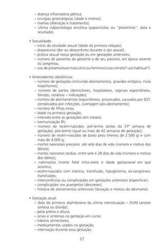 27
– doença inflamatória pélvica;
– cirurgias ginecológicas (idade e motivo);
– mamas (alteração e tratamento);
– última colpocitologia oncótica (papanicolau ou “preventivo”, data e
resultado).
• Sexualidade:
– início da atividade sexual (idade da primeira relação);
– dispareunia (dor ou desconforto durante o ato sexual);
– prática sexual nessa gestação ou em gestações anteriores;
– número de parceiros da gestante e de seu parceiro, em época recente
ou pregressa;
– uso de preservativos masculino ou feminino (uso correto? uso habitual?).
• Antecedentes obstétricos:
– número de gestações (incluindo abortamentos, gravidez ectópica, mola
hidatiforme);
– número de partos (domiciliares, hospitalares, vaginais espontâneos,
fórceps, cesáreas – indicações);
– número de abortamentos (espontâneos, provocados, causados por DST,
complicados por infecções, curetagem pós-abortamento);
– número de filhos vivos;
– idade na primeira gestação;
– intervalo entre as gestações (em meses);
– isoimunização Rh;
– número de recém-nascidos: pré-termo (antes da 37ª semana de
gestação), pós-termo (igual ou mais de 42 semanas de gestação);
– número de recém-nascidos de baixo peso (menos de 2.500 g) e com
mais de 4.000 g;
– mortes neonatais precoces: até sete dias de vida (número e motivo dos
óbitos);
– mortes neonatais tardias: entre sete e 28 dias de vida (número e motivo
dos óbitos);
– natimortos (morte fetal intra-útero e idade gestacional em que
ocorreu);
– recém-nascidos com icterícia, transfusão, hipoglicemia, ex-sangüíneo-
transfusões;
– intercorrências ou complicações em gestações anteriores (especificar);
– complicações nos puerpérios (descrever);
– história de aleitamentos anteriores (duração e motivo do desmame).
• Gestação atual:
– data do primeiro dia/mês/ano da última menstruação – DUM (anotar
certeza ou dúvida);
– peso prévio e altura;
– sinais e sintomas na gestação em curso;
– hábitos alimentares;
– medicamentos usados na gestação;
– internação durante essa gestação;
Manual Puerpério 19/09/06.indd 27 11/1/06 7:03:30 PM
 