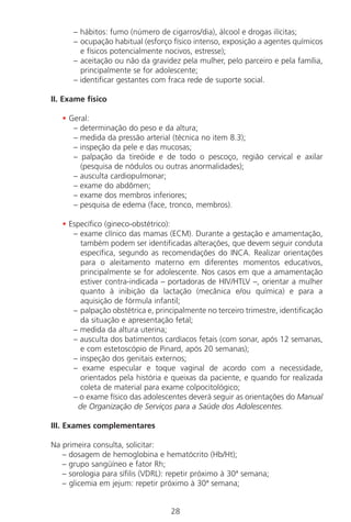 28
– hábitos: fumo (número de cigarros/dia), álcool e drogas ilícitas;
– ocupação habitual (esforço físico intenso, exposição a agentes químicos
e físicos potencialmente nocivos, estresse);
– aceitação ou não da gravidez pela mulher, pelo parceiro e pela família,
principalmente se for adolescente;
– identificar gestantes com fraca rede de suporte social.
II. Exame físico
• Geral:
– determinação do peso e da altura;
– medida da pressão arterial (técnica no item 8.3);
– inspeção da pele e das mucosas;
– palpação da tireóide e de todo o pescoço, região cervical e axilar
(pesquisa de nódulos ou outras anormalidades);
– ausculta cardiopulmonar;
– exame do abdômen;
– exame dos membros inferiores;
– pesquisa de edema (face, tronco, membros).
• Específico (gineco-obstétrico):
– exame clínico das mamas (ECM). Durante a gestação e amamentação,
também podem ser identificadas alterações, que devem seguir conduta
específica, segundo as recomendações do INCA. Realizar orientações
para o aleitamento materno em diferentes momentos educativos,
principalmente se for adolescente. Nos casos em que a amamentação
estiver contra-indicada – portadoras de HIV/HTLV –, orientar a mulher
quanto à inibição da lactação (mecânica e/ou química) e para a
aquisição de fórmula infantil;
– palpação obstétrica e, principalmente no terceiro trimestre, identificação
da situação e apresentação fetal;
– medida da altura uterina;
– ausculta dos batimentos cardíacos fetais (com sonar, após 12 semanas,
e com estetoscópio de Pinard, após 20 semanas);
– inspeção dos genitais externos;
– exame especular e toque vaginal de acordo com a necessidade,
orientados pela história e queixas da paciente, e quando for realizada
coleta de material para exame colpocitológico;
– o exame físico das adolescentes deverá seguir as orientações do Manual
de Organização de Serviços para a Saúde dos Adolescentes.
III. Exames complementares
Na primeira consulta, solicitar:
– dosagem de hemoglobina e hematócrito (Hb/Ht);
– grupo sangüíneo e fator Rh;
– sorologia para sífilis (VDRL): repetir próximo à 30ª semana;
– glicemia em jejum: repetir próximo à 30ª semana;
Manual Puerpério 19/09/06.indd 28 11/1/06 7:03:30 PM
 