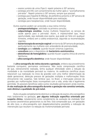 29
– exame sumário de urina (Tipo I): repetir próximo à 30ª semana;
– sorologia anti-HIV, com consentimento da mulher após o “aconselhamento
pré-teste”. Repetir próximo à 30ª semana, sempre que possível;
– sorologia para hepatite B (HBsAg), de preferência próximo à 30ª semana de
gestação, onde houver disponibilidade para realização;
– sorologia para toxoplasmose, onde houver disponibilidade.
Outros exames podem ser acrescidos a essa rotina mínima:
– protoparasitológico: solicitado na primeira consulta;
– colpocitologia oncótica: muitas mulheres freqüentam os serviços de
saúde apenas para o pré-natal. Assim, é imprescindível que, nessa
oportunidade, seja realizado esse exame, que pode ser feito em qualquer
trimestre, embora sem a coleta endocervical, seguindo as recomendações
vigentes;
– bacterioscopia da secreção vaginal: em torno da 30ª semana de gestação,
particularmente nas mulheres com antecedente de prematuridade;
– sorologia para rubéola: quando houver sintomas sugestivos;
– urocultura para o diagnóstico de bacteriúria assintomática;
– eletroforese de hemoglobina: quando houver suspeita clínica de anemia
falciforme;
– ultra-sonografia obstétrica: onde houver disponibilidade.
A ultra-sonografia de rotina durante a gestação, embora seja procedimento
bastante corriqueiro, permanece controversa. Não existe comprovação científica
de que, rotineiramente realizada, tenha qualquer efetividade sobre a redução da
morbidade e da mortalidade perinatal ou materna. As evidências científicas atuais
relacionam sua realização no início da gravidez com uma melhor determinação da
idade gestacional, detecção precoce de gestações múltiplas e malformações fetais
clinicamente não suspeitas. Vale lembrar que, no Brasil, a interrupção precoce da
gravidez por malformações fetais incompatíveis com a vida, ainda não é legalmente
permitida. Os possíveis benefícios sobre outros resultados permanecem ainda incertos.
A não realização de ultra-sonografia durante a gestação não constitui omissão,
nem diminui a qualidade do pré-natal.
Outra situação completamente distinta é a indicação do exame ultra-sonográfico
mais tardiamente na gestação, por alguma indicação específica orientada por
suspeita clínica, notadamente como complemento da avaliação da vitalidade fetal
ou outras características gestacionais ou do feto. Está comprovado que, em gestações
de alto risco, a ultra-sonografia com dopplervelocimetria possibilita a indicação de
intervenções que resultam na redução da morbimortalidade perinatal.
Manual Puerpério 19/09/06.indd 29 11/1/06 7:03:31 PM
 