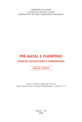 MINISTÉRIO DA SAÚDE
Secretaria de Atenção à Saúde
Departamento de Ações Programáticas Estratégicas
PRÉ-NATAL E PUERPÉRIO
ATENÇÃO QUALIFICADA E HUMANIZADA
MANUAL TÉCNICO
Série A. Normas e Manuais Técnicos
Série Direitos Sexuais e Direitos Reprodutivos – Caderno nº 5
Brasília – DF
2006
Manual Puerpério 19/09/06.indd 3 11/1/06 7:03:26 PM
 