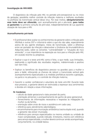 30
Investigação de HIV/AIDS
O diagnóstico da infecção pelo HIV, no período pré-concepcional ou no início
da gestação, possibilita melhor controle da infecção materna e melhores resultados
na profilaxia da transmissão vertical desse vírus. Por esse motivo, obrigatoriamente
esse teste deve ser oferecido, com aconselhamento pré e pós-teste, para todas
as gestantes na primeira consulta do pré-natal, independentemente de sua aparente
situação de risco para o HIV.
Aconselhamento pré-teste
• O profissional deve avaliar os conhecimentos da gestante sobre a infecção pelo
HIV/Aids e outras DST e informá-la sobre o que ela não sabe, especialmente
acerca de seu agente etiológico, meios de transmissão, sobre a diferença
entre ser portador da infecção e desenvolver a Síndrome da Imunodeficiência
Adquirida (aids), sobre os conceitos “vulnerabilidade” e “situações de risco
acrescido”, e sua importância na exposição ao risco para a infecção pelo HIV,
em ocasião recente ou pregressa;
• Explicar o que é o teste anti-HIV, como é feito, o que mede, suas limitações,
explicando o significado dos resultados negativo, indeterminado e positivo
(ver item 9.6);
• Explicar os benefícios do diagnóstico precoce na gravidez para a mulher e
para o bebê, reforçando as chances de reduzir a transmissão vertical pelo
acompanhamento especializado e as medidas profiláticas durante a gestação,
no parto e no pós-parto, e o controle da infecção materna;
• Garantir o caráter confidencial e voluntário do teste anti-HIV. Durante todo
esse processo, a gestante deverá ser estimulada a expressar seus sentimentos
e dúvidas em relação a essas informações.
IV. Condutas:
– cálculo da idade gestacional e data provável do parto;
– orientação alimentar e acompanhamento do ganho de peso gestacional;
– fornecimento de informações necessárias e respostas às indagações da
mulher ou da família;
– orientação sobre sinais de riscos e assistência em cada caso;
– referência para atendimento odontológico;
– encaminhamento para imunização antitetânica (vacina dupla viral), quando
a gestante não estiver imunizada;
– referência para serviços especializados na mesma unidade ou unidade de
maior complexidade, quando indicado. Entretanto, mesmo com referência
para serviço especializado, a mulher deverá continuar sendo acompanhada,
conjuntamente, na unidade básica.
Manual Puerpério 19/09/06.indd 30 11/1/06 7:03:31 PM
 