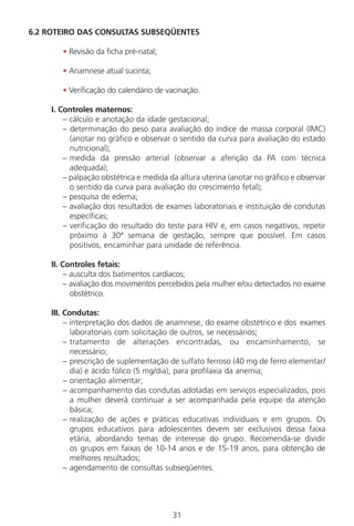 31
6.2 ROTEIRO DAS CONSULTAS SUBSEQÜENTES
• Revisão da ficha pré-natal;
• Anamnese atual sucinta;
• Verificação do calendário de vacinação.
I. Controles maternos:
– cálculo e anotação da idade gestacional;
– determinação do peso para avaliação do índice de massa corporal (IMC)
(anotar no gráfico e observar o sentido da curva para avaliação do estado
nutricional);
– medida da pressão arterial (observar a aferição da PA com técnica
adequada);
– palpação obstétrica e medida da altura uterina (anotar no gráfico e observar
o sentido da curva para avaliação do crescimento fetal);
– pesquisa de edema;
– avaliação dos resultados de exames laboratoriais e instituição de condutas
específicas;
– verificação do resultado do teste para HIV e, em casos negativos, repetir
próximo à 30ª semana de gestação, sempre que possível. Em casos
positivos, encaminhar para unidade de referência.
II. Controles fetais:
– ausculta dos batimentos cardíacos;
– avaliação dos movimentos percebidos pela mulher e/ou detectados no exame
obstétrico.
III. Condutas:
– interpretação dos dados de anamnese, do exame obstétrico e dos exames
laboratoriais com solicitação de outros, se necessários;
– tratamento de alterações encontradas, ou encaminhamento, se
necessário;
– prescrição de suplementação de sulfato ferroso (40 mg de ferro elementar/
dia) e ácido fólico (5 mg/dia), para profilaxia da anemia;
– orientação alimentar;
– acompanhamento das condutas adotadas em serviços especializados, pois
a mulher deverá continuar a ser acompanhada pela equipe da atenção
básica;
– realização de ações e práticas educativas individuais e em grupos. Os
grupos educativos para adolescentes devem ser exclusivos dessa faixa
etária, abordando temas de interesse do grupo. Recomenda-se dividir
os grupos em faixas de 10-14 anos e de 15-19 anos, para obtenção de
melhores resultados;
– agendamento de consultas subseqüentes.
Manual Puerpério 19/09/06.indd 31 11/1/06 7:03:31 PM
 