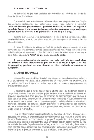 32
6.3 CALENDÁRIO DAS CONSULTAS
As consultas de pré-natal poderão ser realizadas na unidade de saúde ou
durante visitas domiciliares.
O calendário de atendimento pré-natal deve ser programado em função
dos períodos gestacionais que determinam maior risco materno e perinatal.
Deve ser iniciado precocemente (primeiro trimestre) e deve ser regular e
completo (garantindo-se que todas as avaliações propostas sejam realizadas
e preenchendo-se o cartão da gestante e a ficha de pré-natal).
Durante o pré-natal, deverá ser realizado o número mínimo de seis consultas,
preferencialmente, uma no primeiro trimestre, duas no segundo trimestre e três no
último trimestre.
A maior freqüência de visitas no final da gestação visa à avaliação do risco
perinatal e das intercorrências clínico-obstétricas mais comuns nesse trimestre, como
trabalho de parto prematuro, pré-eclâmpsia e eclâmpsia, amniorrexe prematura e
óbito fetal. Não existe “alta” do pré-natal antes do parto.
O acompanhamento da mulher no ciclo grávido-puerperal deve
ser iniciado o mais precocemente possível e só se encerra após o 42º dia
de puerpério, período em que deverá ter sido realizada a consulta de
puerpério.
6.4 AÇÕES EDUCATIVAS
Informações sobre as diferentes vivências devem ser trocadas entre as mulheres
e os profissionais de saúde. Essa possibilidade de intercâmbio de experiências e
conhecimentos é considerada a melhor forma de promover a compreensão do
processo de gestação.
É necessário que o setor saúde esteja aberto para as mudanças sociais e
cumpra de maneira mais ampla o seu papel de educador e promotor da saúde. As
gestantes constituem o foco principal do processo de aprendizagem, porém não se
pode deixar de atuar, também, entre companheiros e familiares. A posição do homem
na sociedade está mudando tanto quanto os papéis tradicionalmente atribuídos às
mulheres. Portanto, os serviços devem promover o envolvimento dos homens,
adultos e adolescentes, discutindo a sua participação responsável nas questões da
saúde sexual e reprodutiva.
Entre as diferentes formas de realização do trabalho educativo, destacam-se as
discussões em grupo, as dramatizações e outras dinâmicas que facilitam a fala e a troca
de experiências entre os componentes do grupo. É importante que se façam grupos
separados para adultos e adolescentes. Essas atividades podem ocorrer dentro ou fora
da unidade de saúde. O profissional de saúde, atuando como facilitador, deve evitar o
estilo palestra, pouco produtivo e que ofusca questões subjacentes, que podem ser mais
relevantes para as pessoas presentes do que um roteiro preestabelecido.
Manual Puerpério 19/09/06.indd 32 11/1/06 7:03:31 PM
 