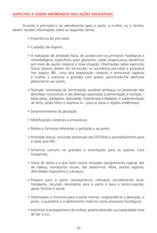33
ASPECTOS A SEREM ABORDADOS NAS AÇÕES EDUCATIVAS
Durante o pré-natal e no atendimento após o parto, a mulher, ou a família,
devem receber informações sobre os seguintes temas:
• Importância do pré-natal;
• Cuidados de higiene;
• A realização de atividade física, de acordo com os princípios fisiológicos e
metodológicos específicos para gestantes, pode proporcionar benefícios
por meio do ajuste corporal à nova situação. Orientações sobre exercícios
físicos básicos devem ser fornecidas na assistência pré-natal e puerperal
(ver página 96). Uma boa preparação corporal e emocional capacita
a mulher a vivenciar a gravidez com prazer, permitindo-lhe desfrutar
plenamente seu parto;
• Nutrição: promoção da alimentação saudável (enfoque na prevenção dos
distúrbios nutricionais e das doenças associadas à alimentação e nutrição –
baixo peso, sobrepeso, obesidade, hipertensão e diabetes; e suplementação
de ferro, ácido fólico e vitamina A – para as áreas e regiões endêmicas);
• Desenvolvimento da gestação;
• Modificações corporais e emocionais;
• Medos e fantasias referentes à gestação e ao parto;
• Atividade sexual, incluindo prevenção das DST/Aids e aconselhamento para
o teste anti-HIV;
• Sintomas comuns na gravidez e orientações para as queixas mais
freqüentes;
• Sinais de alerta e o que fazer nessas situações (sangramento vaginal, dor
de cabeça, transtornos visuais, dor abdominal, febre, perdas vaginais,
dificuldade respiratória e cansaço);
• Preparo para o parto: planejamento individual considerando local,
transporte, recursos necessários para o parto e para o recém-nascido,
apoio familiar e social;
• Orientações e incentivo para o parto normal, resgatando-se a gestação, o
parto, o puerpério e o aleitamento materno como processos fisiológicos;
• Incentivar o protagonismo da mulher, potencializando sua capacidade inata
de dar à luz;
Manual Puerpério 19/09/06.indd 33 11/1/06 7:03:31 PM
 