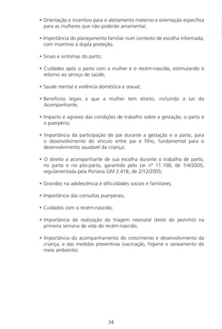 34
• Orientação e incentivo para o aleitamento materno e orientação específica
para as mulheres que não poderão amamentar;
• Importância do planejamento familiar num contexto de escolha informada,
com incentivo à dupla proteção;
• Sinais e sintomas do parto;
• Cuidados após o parto com a mulher e o recém-nascido, estimulando o
retorno ao serviço de saúde;
• Saúde mental e violência doméstica e sexual;
• Benefícios legais a que a mulher tem direito, incluindo a Lei do
Acompanhante;
• Impacto e agravos das condições de trabalho sobre a gestação, o parto e
o puerpério;
• Importância da participação do pai durante a gestação e o parto, para
o desenvolvimento do vínculo entre pai e filho, fundamental para o
desenvolvimento saudável da criança;
• O direito a acompanhante de sua escolha durante o trabalho de parto,
no parto e no pós-parto, garantido pelo Lei nº 11.108, de 7/4/2005,
regulamentada pela Portaria GM 2.418, de 2/12/2005;
• Gravidez na adolescência e dificuldades sociais e familiares;
• Importância das consultas puerperais;
• Cuidados com o recém-nascido;
• Importância da realização da triagem neonatal (teste do pezinho) na
primeira semana de vida do recém-nascido;
• Importância do acompanhamento do crescimento e desenvolvimento da
criança, e das medidas preventivas (vacinação, higiene e saneamento do
meio ambiente).
Manual Puerpério 19/09/06.indd 34 11/1/06 7:03:31 PM
 