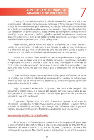 35
O avanço do conhecimento científico dos fenômenos físicos em obstetrícia tem
proporcionado habilidades fundamentais a médicos e enfermeiros, permitindo-lhes a
prática de atendimento que gera, realmente, estado de confiança maior na mulher.
No entanto, as condutas baseadas somente nos aspectos físicos não são suficientes.
Elas necessitam ser potencializadas, especialmente pela compreensão dos processos
psicológicos que permeiam o período grávido-puerperal, notadamente, no caso de
gestantes adolescentes que, pelas especificidades psicossociais da etapa evolutiva,
vivenciam sobrecarga emocional trazida pela gravidez.
Nesse sentido, faz-se necessário que o profissional de saúde aborde a
mulher na sua inteireza, considerando a sua história de vida, os seus sentimentos
e o ambiente em que vive, estabelecendo uma relação entre sujeito e sujeito e
valorizando a unicidade e individualidade de cada caso e de cada pessoa.
Muitos dos sintomas físicos manifestos mascaram problemáticas subjacentes.
Por isso, em vez de fazer uma série de rápidas perguntas, específicas e fechadas,
é importante encorajar a mulher a falar de si. Essa abordagem é chamada de
“entrevista centrada na pessoa”. Saber ouvir é tão importante quanto saber o que
dizer, pois essa habilidade pode ser crucial para a elaboração de um diagnóstico
correto.
Outra habilidade importante de ser desenvolvida pelos profissionais de saúde
é a empatia, que se refere à habilidade de compreender a realidade de outra pessoa,
mesmo quando não se teve as mesmas experiências. Uma presença sensível infunde
serenidade e confiança à mulher.
Hoje, os aspectos emocionais da gravidez, do parto e do puerpério são
amplamente reconhecidos, e a maioria dos estudos converge para a idéia de que
esse período é um tempo de grandes transformações psíquicas, de que decorre
importante transição existencial.
O presente objetivo aqui, portanto, é enumerar alguns desses aspectos
emocionais – ansiedades, medos e mudanças nos vínculos afetivos – e sugerir formas
possíveis de abordá-los no espaço de interação do profissional com a gestante,
visando, principalmente, aliviar e trabalhar os problemas mais emergentes.
NA PRIMEIRA CONSULTA DE PRÉ-NATAL
Ao procurar o profissional para a primeira consulta de pré-natal, pressupõe-
se que a mulher já pôde refletir sobre o impacto do diagnóstico da gravidez. Nesse
momento, de certa maneira, já ocorreram decisões conscientes quanto a dar
continuidade à gestação. No entanto, existem inseguranças e, no primeiro contato
ASPECTOS EMOCIONAIS DA
GRAVIDEZ E DO PUERPÉRIO
7
Manual Puerpério 19/09/06.indd 35 11/1/06 7:03:32 PM
 