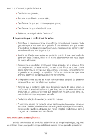 36
com o profissional, a gestante busca:
• Confirmar sua gravidez;
• Amparar suas dúvidas e ansiedades;
• Certificar-se de que tem bom corpo para gestar;
• Certificar-se de que o bebê está bem;
• Apoiar-se para seguir nessa “aventura”.
É importante que o profissional de saúde:
• Reconheça o estado normal de ambivalência com relação à gravidez. Toda
gestante quer e não quer estar grávida. É um momento em que muitas
ansiedades e medos primitivos afloram, daí a necessidade de compreender
essa circunstância, sem julgamentos;
• Acolha as dúvidas que surjam na gestante quanto à sua capacidade de
gerar um bebê saudável, de vir a ser mãe e desempenhar esse novo papel
de forma adequada;
• Reconheça as condições emocionais dessa gestação: se a gestante tem
um companheiro ou está sozinha, se tem outros filhos, se conta com o
apoio da família, se teve perdas gestacionais, se desejou conscientemente
engravidar e se planejou a gravidez. Enfim, o contexto em que essa
gravidez ocorreu e as repercussões dela na gestante;
• Compreenda esse estado de maior vulnerabilidade psíquica da gestante
para acolhê-la, sem banalizar suas queixas;
• Perceba que a gestante pode estar buscando figura de apoio; assim, o
profissional fica muito idealizado e, por isso, passa a ser constantemente
procurado, às vezes por dúvidas que possam ser insignificantes para ele,
mas terrivelmente ameaçadoras para ela;
• Estabeleça relação de confiança e respeito mútuos;
• Proporcione espaço na consulta para a participação do parceiro, para que
ele possa, também, se envolver no processo gravídico-puerperal ativamente,
favorecendo equilíbrio adequado nas novas relações estabelecidas com a
chegada de um novo membro à família.
NAS CONSULTAS SUBSEQÜENTES
Dando continuidade ao pré-natal, observam-se, ao longo da gestação, algumas
ansiedades típicas, que podem ser percebidas de acordo com o período gestacional.
Manual Puerpério 19/09/06.indd 36 11/1/06 7:03:32 PM
 