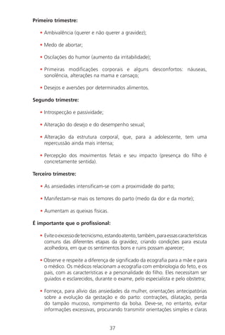 37
Primeiro trimestre:
• Ambivalência (querer e não querer a gravidez);
• Medo de abortar;
• Oscilações do humor (aumento da irritabilidade);
• Primeiras modificações corporais e alguns desconfortos: náuseas,
sonolência, alterações na mama e cansaço;
• Desejos e aversões por determinados alimentos.
Segundo trimestre:
• Introspecção e passividade;
• Alteração do desejo e do desempenho sexual;
• Alteração da estrutura corporal, que, para a adolescente, tem uma
repercussão ainda mais intensa;
• Percepção dos movimentos fetais e seu impacto (presença do filho é
concretamente sentida).
Terceiro trimestre:
• As ansiedades intensificam-se com a proximidade do parto;
• Manifestam-se mais os temores do parto (medo da dor e da morte);
• Aumentam as queixas físicas.
É importante que o profissional:
• Eviteoexcessodetecnicismo,estandoatento,também,paraessascaracterísticas
comuns das diferentes etapas da gravidez, criando condições para escuta
acolhedora, em que os sentimentos bons e ruins possam aparecer;
• Observe e respeite a diferença de significado da ecografia para a mãe e para
o médico. Os médicos relacionam a ecografia com embriologia do feto, e os
pais, com as características e a personalidade do filho. Eles necessitam ser
guiados e esclarecidos, durante o exame, pelo especialista e pelo obstetra;
• Forneça, para alívio das ansiedades da mulher, orientações antecipatórias
sobre a evolução da gestação e do parto: contrações, dilatação, perda
do tampão mucoso, rompimento da bolsa. Deve-se, no entanto, evitar
informações excessivas, procurando transmitir orientações simples e claras
Manual Puerpério 19/09/06.indd 37 11/1/06 7:03:32 PM
 
